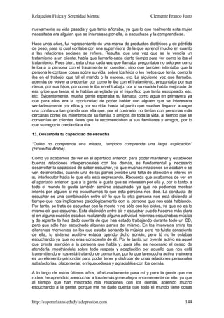 Relajación Física y Serenidad Mental                              Clemente Franco Justo

nuevamente su vida pasada y que tanto añoraba, ya que lo que realmente esta mujer
necesitaba era alguien que se interesase por ella, la escuchase y la comprendiese.

Hace unos años, fui representante de una marca de productos dietéticos y de pérdida
de peso, para lo cual contaba con una supervisora de la que aprendí mucho en cuanto
a las relaciones sociales se refiere. Resulta, que una vez que se le vendía un
tratamiento a un cliente, había que llamarlo cada cierto tiempo para ver como le iba el
tratamiento. Pues bien, esta chica cada vez que llamaba preguntaba no sólo por como
le iba a la persona con el tratamiento en cuestión, sino que también intentaba que la
persona le contase cosas sobre su vida, sobre los hijos o los nietos que tenía, como le
iba en el trabajo, que tal el marido o la esposa, etc. La siguiente vez que llamaba,
además de volver a preguntar por como le iba con el tratamiento, preguntaba por sus
nietos, por sus hijos, por como le iba en el trabajo, por si su marido había mejorado de
esa gripe que tenía, si le habían arreglado ya el frigorífico que tenía estropeado, etc.
etc. Evidentemente, mucha gente esperaba su llamada como agua en primavera ya
que para ellos era la oportunidad de poder hablar con alguien que se interesaba
verdaderamente por ellos y por su vida, hasta tal punto que muchos llegaron a coger
una confianza tan grande con ella que, por el contrario, no tenían con personas más
cercanas como los miembros de su familia o amigos de toda la vida, al tiempo que se
convertían en clientes fieles que la recomendaban a sus familiares y amigos, por lo
que su negocio crecía día a día.

13. Desarrolla tu capacidad de escucha

“Quien no comprende una mirada, tampoco comprende una larga explicación”
(Proverbio Árabe).

Como ya acabamos de ver en el apartado anterior, para poder mantener y establecer
buenas relaciones interpersonales con los demás, es fundamental y necesario
desarrollar la capacidad de saber escuchar, ya que muchas relaciones se acaban o se
ven deterioradas, cuando una de las partes percibe una falta de atención o interés en
su interlocutor hacia lo que ella está expresando. Recuerda que acabamos de ver en
el apartado anterior, que a la gente le gusta que se interesen por ella y, por lo tanto, a
todo el mundo le gusta también sentirse escuchado, ya que no podemos mostrar
interés por alguien si no escuchamos lo que esta persona nos dice. La conducta de
escuchar es una combinación entre oír lo que la otra persona nos está diciendo al
tiempo que nos implicamos psicológicamente con la persona que nos está hablando.
Por tanto, se trata de escuchar con la mente y no sólo con los oídos, ya que no es lo
mismo oír que escuchar. Esta distinción entre oír y escuchar puede hacerse más clara
si en alguna ocasión estabas realizando alguna actividad mientras escuchabas música
y de repente te has dado cuenta de que has estado trabajando durante todo un CD,
pero que sólo has escuchado algunas partes del mismo. En los intervalos entre los
diferentes momentos en los que estaba sonando la música pero no fuiste consciente
de ella, tu sistema auditivo estaba oyendo dicho sonido, pero tú no lo estabas
escuchando ya que no eras consciente de él. Por lo tanto, un oyente activo es aquel
que presta atención a la persona que habla y, para ello, es necesario el deseo de
atenderla, mostrándole sobre todo respeto y aceptación por aquello que nos está
transmitiendo o nos está tratando de comunicar, por lo que la escucha activa y sincera
es un elemento primordial para poder tener y disfrutar de unas relaciones personales
satisfactorias, placenteras, enriquecedoras y agradables con los demás.

A lo largo de estos últimos años, afortunadamente para mí y para la gente que me
rodea, he aprendido a escuchar a los demás y me alegro enormemente de ello, ya que
al tiempo que han mejorado mis relaciones con los demás, aprendo mucho
escuchando a la gente, porque me he dado cuenta que todo el mundo tiene cosas


http://superarlaansiedadyladepresion.com                                              144
 