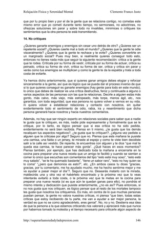Relajación Física y Serenidad Mental                                Clemente Franco Justo

que por tu propio bien y por el de la gente que se relaciona contigo, no cometas este
mismo error que yo cometí durante tanto tiempo, no sermonees, no adoctrines, no
ofrezcas soluciones sin parar y sobre todo no invalides, minimices o critiques los
sentimientos que la otra persona te está transmitiendo.

14. No critiques

¿Quieres ganarte enemigos y enemigos sin cesar uno detrás de otro? ¿Quieres ser un
repelente social? ¿Quieres caerle mal a todo el mundo? ¿Quieres que la gente te odie
visceralmente? ¿Quieres que la gente te rechace y te evite? ¿Quieres convertirte en
un marginado social? Pues muy bien, si realmente quieres conseguir todo esto,
entonces no tienes nada más que seguir la siguiente recomendación: critica a la gente
que te rodea. Critícala por su forma de vestir, critícala por su forma de actuar, critica su
peinado, critica su forma de vivir, critica su forma de ser, critica y critica sin parar y
verás como tus enemigos se multiplican y como la gente te da la espalda y trata a toda
costa de evitarte.

Ya hemos dicho anteriormente, que si quieres ganar amigos debes elogiar y reforzar
sinceramente a la gente, así que es lógico que se pueda dar el proceso inverso de que
si lo que quieres conseguir es ganarte enemigos (hay gente para todo en este mundo),
lo único que debes de realizar es una crítica destructiva, feroz y continuada a alguno o
varios aspectos de las personas con las que te relacionas. Decirle a alguien estás más
gordo, más calvo, más viejo, más estropeado, más torpe, menos ágil, etc., nos
garantiza, con toda seguridad, que esa persona no quiera volver a vernos en su vida,
ni quiera volver a establecer relaciones y contacto con nosotros, sin quitar
evidentemente todo el sentimiento de odio, rabia, ira y resentimiento que dicha
persona generará hacia nosotros y hacia nuestros comentarios.

Además, no hay que ser ningún experto en relaciones sociales para saber que a nadie
le guste que le critiquen, es más, nadie pide expresamente y formalmente que se le
critique, por lo tanto, es lógico pensar que si esa crítica no ha sido pedida,
evidentemente no será bien recibida. Piensa en ti mismo, ¿te gusta que los demás
recalquen tus aspectos negativos?, ¿te gusta que te critiquen?, ¿alguna vez pediste a
alguien que te criticase por algo? Seguro que no. Piensa que esta mañana te pusiste
una camisa, una falda o un jersey, te miraste al espejo y como te viste bien decidiste
salir a la calle así vestido. De repente, te encuentras con alguien y te dice “que mal te
queda esa camisa, te hace parecer más gorda”. ¿Qué haces en esos momentos?
Piensa también, por ejemplo, que has dedicado toda la mañana a encerrarte en la
cocina para preparar una nueva receta que un amigo te facilitó y cuando se sientan a
comer lo único que escuchas son comentarios del tipo “esto está muy soso”, “esto está
muy salado”, “se te ha quemado bastante”, “tiene un sabor raro”, “esto no hay quien se
lo coma” “¿pero que demonios es esto?”, etc. ¿En ambos casos tu dices “gracias,
gracias, por tu comentario, me ha ayudado mucho, me ha hecho sentirme mejor y me
va ayudar a pasar mejor el día”?. Seguro que no. Desearás matarlo con la mirada,
maldecirás una y otra vez el habértelo encontrado y la próxima vez que lo veas
intentarás evitarlo a toda costa, o la próxima vez que te metas en la cocina para
preparar una nueva receta (si es que aún te quedan ganas para ello), no pondrás el
mismo interés y dedicación que pusiste anteriormente, ¿no es así? Pues entonces, si
no nos gusta que nos critiquen, es lógico pensar que al resto de los mortales tampoco
les gusta que nosotros los critiquemos. Es más, en contra de lo que muchas personas
puedan pensar, la gente no valora nuestras críticas, ni piensa “que bien, todas estas
críticas que estoy recibiendo de tu parte, me van a ayudar a ser mejor persona, la
verdad es que no se como agradecértelo, eres genial”. No, no y no. Destierra esa idea
de que la persona a la que estamos criticando nos valorará y apreciará más que nunca
por habernos tomado la molestia y el tiempo necesario para criticarle algún aspecto de


http://superarlaansiedadyladepresion.com                                                146
 