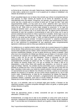Relajación Física y Serenidad Mental                             Clemente Franco Justo

su forma de ser, de actuar o de vestir. Nada de eso, tratará de evitarnos y de rehuirnos
a toda costa y jamás se le ocurrirá ni se le pasará por la cabeza el establecer una
relación de amistad con nosotros.

Si por casualidad alguna vez no tienes más remedio que criticar el comportamiento de
otra persona, la mejor manera de hacerlo es en forma de sándwich, es decir,
intercalándola entre dos elogios. Pongamos, por ejemplo, que nuestra pareja hace de
comer ese día y resulta que a la comida le sobra sal. En lugar de decir “esto está
asquerosamente salado y no hay quien se lo coma”, debemos decir “que buena te
salió hoy la comida, y estaría más buena todavía si la próxima vez le echases un poco
menos de sal”. Nota como es mucho mejor emplear la conjunción “y” en lugar de
emplear el adverbio “pero”, ya que si por ejemplo hubiésemos dicho “que buena está
la comida, pero la próxima vez no le eches tanta sal”, de alguna forma estaríamos
reduciendo el valor del cumplido e incrementando el valor de la crítica, por lo que la
persona solamente escucharía la crítica e ignoraría el cumplido, dando lugar a que se
ponga a la defensiva, nos ataque o nos diga cosas del tipo “pues la próxima vez lo
haces tú y ya verás que bien te sale” o “claro, ya habló el experto en sal que siempre
le da el punto exacto a las comidas”. Al meter la conjunción “y”, estamos recalcando,
sobre todo, el aspecto positivo de la conducta, al tiempo que minimizamos la crítica,
por lo que reducimos la probabilidad de que aparezcan estos comportamientos
agresivos o defensivos ante la crítica que acabamos de realizar.

Ya hablamos en un capítulo anterior sobre el hecho de no poner basura en la cabeza
de los demás. Estas personas que se pasan el día criticando a todo mundo y hablando
mal de todos aquellos que les rodean, tarde o temprano terminan siendo rechazadas y
terminan quedándose aisladas, ya que la gente termina por darles la espalda. Hace
años tuve una compañera de trabajo que siempre que se dirigía a mí era para criticar
la conducta de cualquier otro compañero de trabajo. Criticaba y criticaba sin parar a
todos y cada uno de los que allí trabajaban, incluso a personas con las que
aparentemente se llevaba bien, pero que en cuanto se daban la vuelta, eran
implacablemente criticadas sin piedad por ella. Yo notaba que ella trataba por todos
los medios de hacerse amiga mía y de que yo también me uniese a ella en su
despiadada y voraz crítica hacia todo aquello que respiraba y se movía en nuestro
lugar de trabajo. Además, me contaba asuntos personales suyos y esperaba que yo
también le contase los míos. Como te puedes imaginar, cada vez que la veía venir de
lejos, intentaba a toda costa y por todos los medios evitarla e incluso ignorarla, ya que
mi razonamiento era que si delante mía criticaba a los demás, cuando yo no estuviese
delante me criticaría a mí también, así que cuanto menos supiese de mí y de mi vida
mucho mejor. Evidentemente, el resto de los compañeros de trabajo fue llegando,
tarde o temprano, a la misma conclusión y progresivamente esta persona se fue
quedando aislada y apartada, pues todo el mundo trataba de evitarla y esquivarla,
tratando de no tener ningún tipo de contacto ni relación con ella.

Así que, a mi entender, esta es la principal regla para triunfar o fracasar en las
relaciones sociales: si quieres conquistar enemigos critica a la gente, si quieres ganar
amigos refuerza a la gente.

15. No discutas

“Evita las discusiones necias y tontas, consciente de que no engendran sino
altercados” (Timoteo 2,23).

Evidentemente, a lo largo de mi vida no he cometido un único error como el de no
escuchar o despreciar los sentimientos de los demás. He cometido muchos, bastantes
más. Y uno de ellos era mi tendencia a discutir con la gente, a tratar de demostrarle a


http://superarlaansiedadyladepresion.com                                             147
 