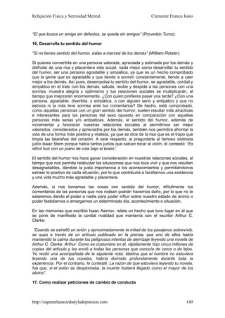 Relajación Física y Serenidad Mental                               Clemente Franco Justo


“El que busca un amigo sin defectos, se queda sin amigos” (Proverbio Turco).

16. Desarrolla tu sentido del humor

“Si no tienes sentido del humor, estás a merced de los demás” (William Rotsler).

Si quieres convertirte en una persona valorada, apreciada y estimada por los demás y
disfrutar de una rica y placentera vida social, nada mejor como desarrollar tu sentido
del humor, ser una persona agradable y simpática, ya que es un hecho comprobado
que la gente que es agradable y que tiende a sonreír constantemente, tiende a caer
mejor a los demás. Así pues, desempolva tu sentido del humor, se agradable, cordial y
simpático en el trato con los demás, saluda, recibe y despide a las personas con una
sonrisa, muestra alegría y optimismo y tus relaciones sociales se multiplicarán, al
tiempo que mejorarán enormemente. ¿Con quien prefieres pasar una tarde? ¿Con una
persona, agradable, divertida, y simpática, o con alguien serio y antipático y que no
esboza ni la más leve sonrisa ante tus comentarios? De hecho, está comprobado,
como aquellas personas con un gran sentido del humor, suelen resultar más atractivas
e interesantes para las personas del sexo opuesto en comparación con aquellas
personas más serias y/o antipáticas. Además, el sentido del humor, además de
incrementar y favorecer nuestras relaciones sociales al permitirnos ser mejor
valorados, considerados y apreciados por los demás, también nos permitirá afrontar la
vida de una forma más positiva y vitalista, ya que se dice de la risa que es el trapo que
limpia las telarañas del corazón. A este respecto, al preguntarle al famoso violinista
judío Isaac Stern porque había tantos judíos que sabían tocar el violín, él contestó: “Es
difícil huir con un piano de cola bajo el brazo”.

El sentido del humor nos hace ganar consideración en nuestras relaciones sociales, al
tiempo que nos permite relativizar las situaciones que nos toca vivir y que nos resultan
desagradables, dándole la justa importancia a los acontecimientos y permitiéndonos
extraer lo positivo de cada situación, por lo que contribuirá a facilitarnos una existencia
y una vida mucho más agradable y placentera.

Además, si nos tomamos las cosas con sentido del humor, difícilmente los
comentarios de las personas que nos rodean podrán hacernos daño, por lo que no le
estaremos dando el poder a nadie para poder influir sobre nuestro estado de ánimo o
poder fastidiarnos o amargarnos un determinado día, acontecimiento o situación.

En las memorias que escribió Isaac Asimov, relata un hecho que tuvo lugar en el que
se pone de manifiesto la cordial rivalidad que mantenía con el escritor Arthur C.
Clarke:

 “Cuando se estrelló un avión y aproximadamente la mitad de los pasajeros sobrevivió,
se supo a través de un artículo publicado en la prensa, que uno de ellos había
mantenido la calma durante los peligrosos intentos de aterrizaje leyendo una novela de
Arthur C. Clarke. Arthur. Como es costumbre en él, rápidamente hizo cinco millones de
copias del artículo y las envió a todas las personas que conocía de cerca o de lejos.
Yo recibí una acompañada de la siguiente nota: lástima que el hombre no estuviera
leyendo una de tus novelas, habría dormido profundamente durante toda la
experiencia. Por el contrario, le contesté. La razón de que estuviera leyendo tu novela,
fue que, si el avión se desplomaba, la muerte hubiera llegado como el mayor de los
alivios”.

17. Como realizar peticiones de cambio de conducta



http://superarlaansiedadyladepresion.com                                               149
 