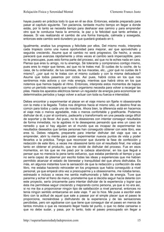 Relajación Física y Serenidad Mental                              Clemente Franco Justo

hayas puesto en práctica todo lo que en él se dice. Entonces, estarás preparado para
pasar al capítulo siguiente. Ten paciencia, tardaste mucho tiempo en llegar a donde
estás, por lo tanto se necesita tiempo para deshacer ese camino y para emprender
otro que te conduzca hacia la armonía, la paz y la felicidad que tanto anhelas y
deseas. Si vas realizando el cambio de una forma tranquila, calmada y sosegada,
entonces este cambio será duradero ya que quedará grabado en ti.

Igualmente, analiza tus progresos y felicítate por ellos. Del mismo modo, interpreta
cada tropiezo como una nueva oportunidad para mejorar, así que aprovéchalo y
seguirás creciendo. Asume que el cambio no será progresivo. De hecho, a veces
parecerá que avanzas rápidamente y otras veces el cambio será imperceptible, pero
no te preocupes, pues esto forma parte del proceso, así que no te eches nada en cara.
Piensa que eres tu amigo, no tu enemigo. Sé tolerante y comprensivo contigo mismo,
pues eres lo mejor que tienes, así que no te trates mal. Si cuidas de tu coche, de tu
casa, de tu ordenador, de tus camisas, de tus macetas, etc., ¿por qué no cuidas de ti
mismo?, ¿por qué no te tratas con el mismo cuidado y con la misma delicadeza?
Asume que todos pasamos por ciclos. Así pues, habrá ciclos en los que nos
sentiremos más activos y con más energía, mientras que habrá otros en los que
notemos que hemos bajado el ritmo. Entonces, interpreta estos momentos de bajeza
como un período necesario que nuestro organismo necesita para volver a recargar las
pilas. Hasta los aparatos eléctricos tienen un regulador de energía para economizar en
determinados períodos y luego volver a actuar con toda su fuerza e intensidad.

Debes encontrar y experimentar el placer en el viaje mismo sin fijarte ni obsesionarte
con la meta o la llegada. Todos nos dirigimos hacia el mismo sitio, el destino final es
común para todos y cada uno de nosotros. Ahora bien, la diferencia está en hacernos
el viaje más o menos agradable, más o menos confortable y gratificante. Podemos
disfrutar de él, o por el contrario, padecerlo y transformarlo en una pesada carga difícil
de soportar y de llevar. Así pues, no te obsesiones con intentar conseguir resultados
de forma inmediata, no te agobies ni te desesperes pensando que eres un caso sin
remedio y que sí hay alguien en el mundo que es incapaz de experimentar los
resultados deseados que tantas personas han conseguido obtener con este libro, ese
eres tú. Debes relajarte, prepararte para intentar disfrutar del viaje que vas a
emprender, abrir tu mente para poder experimentar nuevos puntos de vista y poder
llevarlos a la práctica. Tengo que reconocer que durante la fase de confección y
redacción de este libro, a veces me obsesioné tanto con el resultado final, me volqué
tanto en obtener el producto, que me olvidé de disfrutar del proceso. Fue en esos
momentos, en los que se me pasó por la cabeza abandonar, en los que llegué a
pensar que no merecía la pena tanto esfuerzo, que estaba perdiendo el tiempo y que
no sería capaz de plasmar por escrito todas las ideas y experiencias que me habían
permitido alcanzar el estado de bienestar y tranquilidad del que ahora disfrutaba. Es
más, en algunos instantes tuve la sensación de que la redacción y confección de este
libro, me estaba haciendo retroceder en los progresos que había conseguido a nivel
personal, ya que empecé otra vez a preocuparme y a obsesionarme, me notaba tenso,
estresado e incluso a veces me sentía malhumorado y falto de energía. Tuve que
pararme y echar el freno de mano, prometerme que si decidía seguir hacía delante con
este proyecto, sería únicamente para intentar disfrutar de la experiencia y lograr que
ésta me permitiese seguir creciendo y mejorando como persona, ya que si no era así,
si no me iba a proporcionar ningún tipo de satisfacción a nivel personal, entonces no
tenía ningún sentido embarcarse en este viaje. Y así lo hice. Me puse a escribir este
libro con la actitud de aquel que sale a pasear por el simple placer que el paseo le
proporciona, recreándose y disfrutando de la experiencia y de las sensaciones
percibidas, pero sin agobiarse con que tiene que conseguir dar el paseo en menos de
tantos minutos o que es necesario llegar hasta tal punto, o que no debe cansarse o
que no debe sudar, y pasa, por lo tanto, todo el paseo preocupado sin llegar a


http://superarlaansiedadyladepresion.com                                               15
 