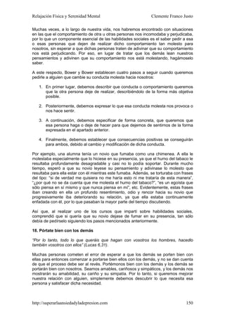 Relajación Física y Serenidad Mental                           Clemente Franco Justo

Muchas veces, a lo largo de nuestra vida, nos habremos encontrado con situaciones
en las que el comportamiento de otra u otras personas nos incomodaba y perjudicaba,
por lo que un componente esencial de las habilidades sociales es el saber pedir a esa
o esas personas que dejen de realizar dicho comportamiento tan molesto para
nosotros, sin esperar a que dichas personas traten de adivinar que su comportamiento
nos está perjudicando. Por eso, en lugar de tratar que los demás lean nuestros
pensamientos y adivinen que su comportamiento nos está molestando, hagámoselo
saber.

A este respecto, Bower y Bower establecen cuatro pasos a seguir cuando queremos
pedirle a alguien que cambie su conducta molesta hacia nosotros:

   1. En primer lugar, debemos describir que conducta o comportamiento queremos
      que la otra persona deje de realizar, describiéndolo de la forma más objetiva
      posible.

   2. Posteriormente, debemos expresar lo que esa conducta molesta nos provoca o
      nos hace sentir.

   3. A continuación, debemos especificar de forma concreta, que queremos que
      esa persona haga o deje de hacer para que dejemos de sentirnos de la forma
      expresada en el apartado anterior.

   4. Finalmente, debemos establecer que consecuencias positivas se conseguirán
      para ambos, debido al cambio y modificación de dicha conducta.

Por ejemplo, una alumna tenía un novio que fumaba como una chimenea. A ella le
molestaba especialmente que lo hiciese en su presencia, ya que el humo del tabaco le
resultaba profundamente desagradable y casi no lo podía soportar. Durante mucho
tiempo, esperó a que su novio leyese su pensamiento y adivinase lo molesto que
resultaba para ella estar con él mientras este fumaba. Además, se torturaba con frases
del tipo: “si de verdad me quisiera no me haría esto ni me trataría de esta manera”,
“¿por qué no se da cuenta que me molesta el humo del tabaco?”, “es un egoísta que
sólo piensa en sí mismo y que nunca piensa en mí”, etc. Evidentemente, estas frases
iban creando en ella un profundo resentimiento, odio y rencor hacia su novio que
progresivamente iba deteriorando su relación, ya que ella estaba continuamente
enfadada con él, por lo que pasaban la mayor parte del tiempo discutiendo.

Así que, al realizar uno de los cursos que impartí sobre habilidades sociales,
comprendió que si quería que su novio dejase de fumar en su presencia, tan sólo
debía de pedírselo siguiendo los pasos mencionados anteriormente.

18. Pórtate bien con los demás

“Por lo tanto, todo lo que queráis que hagan con vosotros los hombres, hacedlo
también vosotros con ellos” (Lucas 6,31).

Muchas personas cometen el error de esperar a que los demás se porten bien con
ellas para entonces comenzar a portarse bien ellos con los demás, y no se dan cuenta
de que el proceso debe ser al revés. Portémonos bien con los demás y los demás se
portarán bien con nosotros. Seamos amables, cariñosos y simpáticos, y los demás nos
mostrarán su amabilidad, su cariño y su simpatía. Por lo tanto, si queremos mejorar
nuestra relación con alguien, simplemente debemos descubrir lo que necesita esa
persona y satisfacer dicha necesidad.



http://superarlaansiedadyladepresion.com                                          150
 