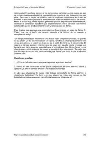 Relajación Física y Serenidad Mental                             Clemente Franco Justo

recomendación que hago siempre a los alumnos que participan en mis cursos, es que
se enrolen en alguna actividad de voluntariado con colectivos más desfavorecidos que
ellos. Pero que lo hagan de corazón, que se impliquen activamente en tratar de
hacerles la vida más agradable a esas personas a las que están tratando de ayudar.
Hasta el día de hoy, todas aquellas personas que han seguido esta recomendación,
destacan el cambio tan importante que experimentaron a nivel personal y la enorme
satisfacción que les produce el sentirse útil y valiosos para los demás.

Para finalizar este apartado voy a reproducir un fragmento de un relato de Carlos G.
Vallés, que me al leerlo me recordó bastante a la historia de mí querido y
desaparecido amigo:

“Un monje andariego se encontró en uno de sus viajes una piedra preciosa y la guardó
en su talego. Un día se encontró con un viajero y al abrir el talego para compartir con
él sus provisiones, el viajero vio la joya y se la pidió. El monje se la dio sin más. El
viajero le dio las gracias y marchó lleno de gozo con aquella piedra preciosa que
bastaría para darle riqueza y seguridad para el resto de sus días. Sin embargo, pocos
días después, volvió en busca del monje, le devolvió la joya y le suplicó: “Te ruego que
me des algo de mucho más valor que esta joya. Dame, por favor, lo que te permitió
dármela a mi”.

Cuestiones a realizar

1. ¿Cómo te definirías, como una persona pasiva, agresiva o asertiva?

2. Piensa en tres situaciones en las que te comportaste de forma asertiva, pasiva y
agresiva. ¿Cómo te sentiste en cada una de esas ocasiones?

3. ¿En que situaciones te cuesta más trabajo comportarte de forma asertiva o
socialmente habilidosa? Es decir, ¿en que situaciones notas que careces de las
habilidades sociales necesarias para afrontarlas como a ti te gustaría?




http://superarlaansiedadyladepresion.com                                            152
 