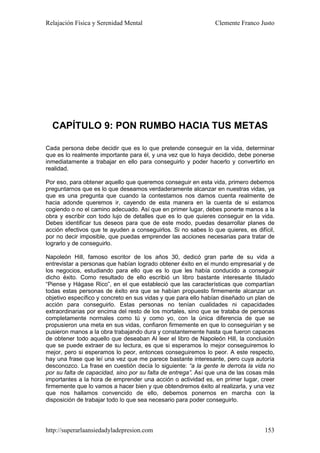Relajación Física y Serenidad Mental                           Clemente Franco Justo




  CAPÍTULO 9: PON RUMBO HACIA TUS METAS

Cada persona debe decidir que es lo que pretende conseguir en la vida, determinar
que es lo realmente importante para él, y una vez que lo haya decidido, debe ponerse
inmediatamente a trabajar en ello para conseguirlo y poder hacerlo y convertirlo en
realidad.

Por eso, para obtener aquello que queremos conseguir en esta vida, primero debemos
preguntarnos que es lo que deseamos verdaderamente alcanzar en nuestras vidas, ya
que es una pregunta que cuando la contestamos nos damos cuenta realmente de
hacia adonde queremos ir, cayendo de esta manera en la cuenta de si estamos
cogiendo o no el camino adecuado. Así que en primer lugar, debes ponerte manos a la
obra y escribir con todo lujo de detalles que es lo que quieres conseguir en la vida.
Debes identificar tus deseos para que de este modo, puedas desarrollar planes de
acción efectivos que te ayuden a conseguirlos. Si no sabes lo que quieres, es difícil,
por no decir imposible, que puedas emprender las acciones necesarias para tratar de
lograrlo y de conseguirlo.

Napoleón Hill, famoso escritor de los años 30, dedicó gran parte de su vida a
entrevistar a personas que habían logrado obtener éxito en el mundo empresarial y de
los negocios, estudiando para ello que es lo que les había conducido a conseguir
dicho éxito. Como resultado de ello escribió un libro bastante interesante titulado
“Piense y Hágase Rico”, en el que estableció que las características que compartían
todas estas personas de éxito era que se habían propuesto firmemente alcanzar un
objetivo específico y concreto en sus vidas y que para ello habían diseñado un plan de
acción para conseguirlo. Estas personas no tenían cualidades ni capacidades
extraordinarias por encima del resto de los mortales, sino que se trataba de personas
completamente normales como tú y como yo, con la única diferencia de que se
propusieron una meta en sus vidas, confiaron firmemente en que lo conseguirían y se
pusieron manos a la obra trabajando dura y constantemente hasta que fueron capaces
de obtener todo aquello que deseaban Al leer el libro de Napoleón Hill, la conclusión
que se puede extraer de su lectura, es que si esperamos lo mejor conseguiremos lo
mejor, pero si esperamos lo peor, entonces conseguiremos lo peor. A este respecto,
hay una frase que leí una vez que me parece bastante interesante, pero cuya autoría
desconozco. La frase en cuestión decía lo siguiente: “a la gente le derrota la vida no
por su falta de capacidad, sino por su falta de entrega”. Así que una de las cosas más
importantes a la hora de emprender una acción o actividad es, en primer lugar, creer
firmemente que lo vamos a hacer bien y que obtendremos éxito al realizarla, y una vez
que nos hallamos convencido de ello, debemos ponernos en marcha con la
disposición de trabajar todo lo que sea necesario para poder conseguirlo.




http://superarlaansiedadyladepresion.com                                          153
 