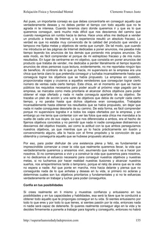 Relajación Física y Serenidad Mental                            Clemente Franco Justo

Así pues, un importante consejo es que debes concentrarte en conseguir aquello que
verdaderamente deseas y no debes perder el tiempo con todo aquello que no te
agrada ni te interesa. Cuando tenemos claro donde queremos ir y que es lo que
queremos conseguir, será mucho más difícil que nos desviemos del camino que
cuando navegamos sin rumbo hacia la deriva. Hace unos años me dediqué a vender
un producto a través de Internet, y la experiencia resultó un absoluto fracaso. La
verdad es que no estaba muy convencido de la calidad del producto que vendía y
tampoco me fijaba metas y objetivos de venta que cumplir. De tal modo, que cuando
me introducía en las páginas de Internet dedicadas a poner anuncios, me pasaba más
tiempo leyendo los anuncios de los demás que poniendo mis propios anuncios. De
este modo, es fácil comprender el porque de mi estrepitoso fracaso y de mis nulos
resultados. En lugar de centrarme en mi objetivo, que consistía en poner anuncios del
producto que trataba de vender, me dedicaba a perder literalmente el tiempo leyendo
anuncios de otras personas cuya lectura, evidentemente, no me reportaba ningún tipo
de beneficio. Al contrario de lo que yo hacía, mi supervisora en la empresa era una
chica que tenía claro lo que pretendía conseguir y luchaba incansablemente hasta que
conseguía lograr los objetivos que se había propuesto. La empresa en cuestión,
proporcionaba viajes y cruceros a aquellos vendedores que conseguían lograr cierto
número de ventas cada cierto tiempo. Esta chica, en el momento en que se hacían
públicos los requisitos necesarios para poder acudir al próximo viaje pagado por la
empresa, se marcaba como meta prioritaria el alcanzar dichos objetivos para poder
obtener el viaje ofertado y nada ni nadie conseguía apartarla de su objetivo. Se
trazaba un plan de acción y una serie de objetivos que debía de cumplir cada cierto
tiempo, y no paraba hasta que dichos objetivos eran conseguidos. Trabajaba
incansablemente hasta obtener los resultados que se había propuesto, sin dejar que
nada ni nadie consiguiese desviarle de su camino. De esta forma, es fácil comprender
porque mi supervisora lograba ir a todos los viajes ofertados por la empresa, y sin
embargo yo me tenía que contentar con ver las fotos que esta chica me mandaba a la
vuelta de cada uno de sus viajes. Lo que nos diferenciaba a ambos, era el hecho de
fijarnos objetivos concretos y no permitir que nada ni nadie consiguiese distraernos o
desviarnos del objetivo trazado, así como la actitud con la que ambos perseguíamos
nuestros objetivos, ya que mientras que yo lo hacía prácticamente sin ilusión y
convencimiento alguno, ella lo hacía con el firme propósito y la convicción de que
obtendría y conseguiría aquello que se hubiese propuesto alcanzar.

Por eso, para poder disfrutar de una existencia plena y feliz, es fundamental e
imprescindible comenzar a crear la vida que realmente queremos llevar, la vida que
verdaderamente queremos y ansiamos vivir, asumiendo que nadie lo va a hacer por
nosotros. Si no comenzamos a vivir y a construir la vida que queremos para nosotros,
si no dedicamos el esfuerzo necesario para conseguir nuestros objetivos y nuestras
metas, si no luchamos por hacer realidad nuestras ilusiones y alcanzar nuestros
sueños, nos arrepentiremos tarde o temprano, porque el reloj de arena que es la vida
no espera a nadie. Así que ponte en marcha, mira hacia delante y piensa que no
conseguirás nada de lo que anhelas y deseas en tu vida, si primero no aclaras y
determinas cuales son tus objetivos prioritarios y fundamentales y si no te esfuerzas
verdaderamente en trabajar y luchar para poder conseguirlos.

Confía en tus posibilidades

Si crees realmente en ti mismo y muestras confianza y entusiasmo en tus
posibilidades y en tus capacidades y habilidades, esa será la llave que te conducirá a
obtener todo aquello que te propongas conseguir en tu vida. Si sientes entusiasmo por
todo lo que eres y por todo lo que tienes, si sientes pasión por la vida, entonces nada
ni nadie será capaz de detenerte. Si quieres realmente conseguir algo en la vida y te
decides firmemente a ponerte a trabajar para lograrlo y conseguirlo, entonces no habrá


http://superarlaansiedadyladepresion.com                                           155
 