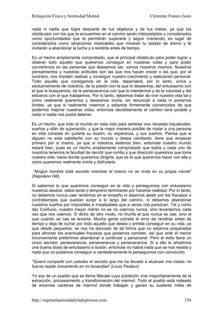Relajación Física y Serenidad Mental                             Clemente Franco Justo

nada ni nadie que logre desviarte de tus objetivos y de tus metas, ya que los
obstáculos con los que te encuentres en el camino serán interpretados y considerados
como oportunidades que te permitirán superarte y seguir creciendo, en lugar de
considerarlos como situaciones insalvables que minarán tu estado de ánimo y te
invitarán a abandonar la lucha y a rendirte antes de tiempo.

Es un hecho ampliamente comprobado, que el principal obstáculo para poder lograr y
obtener todo aquello que queremos conseguir en nuestras vidas y para poder
convertirnos en las personas que deseamos ser, somos nosotros mismos. Nuestros
pensamientos y nuestras actitudes son las que nos hacen crecer o las que, por el
contrario, nos impiden realizar y conseguir nuestro crecimiento y realización personal.
Todo aquello que consigamos en la vida, dependerá, por lo tanto, única y
exclusivamente de nosotros, de la pasión con la que lo deseemos, del entusiasmo con
el que lo busquemos, de la perseverancia con que lo intentemos y de la voluntad y del
esfuerzo con el que trabajemos. Por lo tanto, debemos tratar de vivir nuestra vida tal y
como realmente queremos y deseamos vivirla, sin renunciar a nada ni ponernos
límites, ya que si realmente creemos y estamos firmemente convencidos de que
podemos mejorar nuestras vidas, entonces decididamente el cambio será posible y
nada ni nadie nos podrá detener.

Es un hecho, que todo el mundo en esta vida para sentirse vivo necesita inquietudes,
sueños y afán de superación, y que la mejor manera posible de matar a una persona
en vida consiste en quitarle su ilusión, su esperanza, y sus sueños. Piensa que si
alguien no está satisfecho con su mundo y desea cambiarlo, tiene que empezar
primero por sí mismo, ya que si nosotros estamos bien, entonces nuestro mundo
estará bien, pues es un hecho ampliamente comprobado que todos y cada uno de
nosotros tenemos la facultad de decidir que rumbo y que dirección queremos que tome
nuestra vida, hacia donde queremos dirigirla, que es lo que queremos hacer con ella y
como queremos realmente vivirla y disfrutarla.

 “Ningún hombre está vencido mientras él mismo no se rinda en su propia mente”
(Napoleón Hill).

Si sabemos lo que queremos conseguir en la vida y perseguimos con entusiasmo
nuestros deseos, estos tarde o temprano terminarán por hacerse realidad. Por lo tanto,
no debemos nunca caer rendirnos en el empeño ni dejarnos abatir por los fracasos o
contratiempos que puedan surgir a lo largo del camino, ni debemos abandonar
nuestros sueños por imposibles e irrealizables que a veces nos parezcan. Tal y como
dijo Confucio, nuestro mayor mérito no es no caernos nunca, sino levantarnos cada
vez que nos caemos. O dicho de otro modo, no triunfa el que nunca se cae, sino el
que cuando se cae se levanta. Mucha gente comete el error de rendirse antes de
tiempo y deja de luchar por todo aquello que desea y anhela conseguir en su vida, ya
que desde pequeños, se nos ha educado de tal forma que no estamos preparados
para afrontar los eventuales fracasos que podamos cometer, así que ante el menor
inconveniente preferimos abandonar a continuar y perseverar. Pero el éxito tiene un
único secreto: perseverancia, perseverancia y perseverancia. Si a ello le añadimos
una buena dosis de entusiasmo e ilusión, entonces no habrá nada que se nos resista y
nada que no podamos conseguir si verdaderamente lo perseguimos con convicción.

“Quiero compartir con ustedes el secreto que me ha llevado a alcanzar mis metas: mi
fuerza reside únicamente en mi tenacidad” (Louis Pasteur).

Yo soy de un pueblo que se llama Macael cuya población vive mayoritariamente de la
extracción, procesamiento y transformación del mármol. Todo el pueblo está rodeado
de enormes canteras de mármol donde trabajan y ganan su sustento miles de


http://superarlaansiedadyladepresion.com                                            156
 