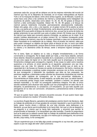 Relajación Física y Serenidad Mental                              Clemente Franco Justo

personas cada día, ya que allí se obtiene uno de los mejores mármoles del mundo (el
mármol que hay en la Alhambra de Granada, en el museo metropolitano de Nueva
York o en la mezquita de Djibuti, entre otros tantos lugares, es de Macael). Cuando yo
subía hace unos años a las canteras de mármol y contemplaba como trabajaban los
picadores de piedra, observaba como daban 10, 20, 30, 40, 50 golpes al bloque de
mármol y éste continuaba impasible. Daban 60, 70, 80, 90 golpes y el bloque de
mármol parecía totalmente irrompible permaneciendo absolutamente inalterable.
Daban otro golpe, otro y otro, y de repente, en el golpe número 94 la piedra se abría
en dos y se partía por la mitad. Evidentemente, sería absurdo pensar que fue la fuerza
del golpe 94 la que partió el bloque de mármol en dos, ya que fue la suma de todos los
golpes anteriores la que permitió que justo el golpe número 94 hiciese que el bloque
de mármol que hasta ese momento parecía irrompible, se partiera por la mitad. Si el
picador hubiese abandonado en el golpe número 92, no hubiese conseguido poder
partir el bloque de mármol y ese día se hubiese marchado a casa con la sensación de
haber fracasado en la realización de su trabajo. Pero el picador de mármol, sabe que
para poder conseguir su objetivo de lograr partir el bloque en dos, lo único que debe
de hacer es ser perseverante, porque tiene la firme convicción de que si persevera en
su intento y no abandona antes de tiempo, tarde o temprano logrará conseguir su
objetivo.

Por lo tanto, fíjate un objetivo en tu vida y dirígete inmediatamente y de forma
convincente a conseguirlo. No te dejes abatir por nada, y mira hacia delante, siempre
hacia delante. Desecha la palabra imposible de tu vocabulario y convéncete a ti mismo
de que eres capaz de lograr en tu vida todo aquello que te propongas y te decidas
firmemente a trabajar para conseguirlo y lograrlo. Si las cosas no salen como nosotros
queremos a la primera, el único secreto es el siguiente: perseverar una vez más,
siempre una vez más. En relación a esto, Churchill escribió que el éxito es la
capacidad de ir de fracaso en fracaso sin perder el entusiasmo. De hecho, mientras las
personas entusiastas y positivas suelen emprender acciones con la firme convicción
de que conseguirán y obtendrán los resultados que ellos se han propuesto, las
personas negativas y pesimistas suelen afrontar las situaciones diciéndose así mismas
que no serán capaces de conseguirlo, por lo que encuentran obstáculos e
inconvenientes en todas partes. A este respecto, se suele decir que “no sabré hacerlo”
no ha producido jamás ningún buen resultado; “probaré a hacerlo” ha obrado casi
siempre maravillas; y “lo haré” ha conseguido auténticos milagros. Por ello, el único
secreto existente para alcanzar todo aquello que nos propongamos en esta vida es la
disciplina, la perseverancia, la constancia y el entusiasmo, ya que todo aquello que
persigamos en la vida con convicción, entusiasmo y perseverancia tarde o temprano
se nos dará.

“El que no quiere hacer nada, siempre encuentra excusas. El que quiere hacer algo
encuentra siempre los medios” (Proverbio Árabe).

La escritora Ángela Becerra, ganadora del prestigioso premio Azorín de literatura, dejó
su trabajo de publicista en el que gozaba de una gran reputación y que le permitía, por
tanto, ganar mucho dinero y disfrutar de una vida cómoda, para dedicarse a la
literatura, ya que decía que la publicidad no le hacía feliz. Así que un día se despertó y
se preguntó a sí misma que le hacía feliz realmente, y encontró que escribir le
proporcionaba el bienestar y la tranquilidad que ella buscaba. Cuando le preguntaron
que se le pasó por la cabeza cuando dejó su trabajo de publicista para dedicarse al de
escritora, contestó: “simplemente, me dije a mi misma que lo conseguiría, me convencí
de ello y aquí estoy, lo he conseguido”.

“Sé por experiencia que si me falta algo puedo conseguirlo si voy tras ello, pero jamás
espero a que me caiga del cielo” (San Levenson).


http://superarlaansiedadyladepresion.com                                              157
 