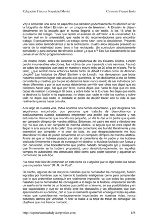 Relajación Física y Serenidad Mental                            Clemente Franco Justo


Voy a comentar una serie de aspectos que llamaron poderosamente mi atención al ver
la biografía de Albert Einstein en un programa de televisión. A Einstein le dijeron
literalmente en la escuela que él nunca llegaría a ser nadie. A los 15 años lo
expulsaron del colegio. Tuvo que repetir el examen de admisión a la universidad. Le
fue tan mal en la universidad, que nadie le dio recomendaciones para encontrar
trabajo. Eventualmente encontró un trabajo como tutor, pero le despidieron. Presentó
una tesis sobre termodinámica y se la rechazaron. Cuatro años después presentó su
teoría de la relatividad como tesis y fue rechazada. Un currículum absolutamente
demoledor y para echarse literalmente a llorar ¿a que sí? Eso fue exactamente lo que
pensé al ver dicho programa televisivo.

Del mismo modo, antes de alcanzar la presidencia de los Estados Unidos, Lincoln
perdió innumerables elecciones, fue víctima de una tremenda crisis nerviosa, fracasó
en todos los negocios que puso en marcha y estuvo más de 20 años en el paro. Por lo
tanto, ¿qué sentido tiene entonces hablar tanto de Albert Einstein como de Abrahan
Lincoln? Las historias de Albert Eisntein y de Lincoln, nos demuestran que todos
nosotros podemos lograr todo aquello que queremos, si nos dedicamos a ello de forma
consistente y creativa, por lo que no debemos tener nunca miedo de ser individuos con
ideas diferentes y por lo que nunca deberíamos permitir que otros nos digan que no
podemos hacer algo. Así que por favor, nunca dejes que nadie te diga que no eres
capaz de realizar o conseguir tal cosa, y sobre todo no te lo creas. No dejes que nadie
te destroce tu ilusión ni tu esperanza, no dejes que nadie te robe tus sueños y sobre
todo no dejes que nadie te arrebate el poder de decidir hacer con tu vida lo que
realmente quieras hacer con ella.

A lo largo de nuestra vida, todos nosotros nos hemos encontrado, y por desgracia nos
seguiremos encontrado, con personas que tratarán de desmotivarnos y
desilusionarnos cuando decidamos emprender una acción que nos ilusione y nos
entusiasme. Recuerdo que cuando era pequeño, un día le dije a mi padre que quería
ser campeón olímpico de marcha atlética. Entonces, mi padre me miró y riéndose me
dijo “tú que vas a ser campeón de marcha atlética, si seguro que no eres capaz de
llegar ni a la esquina de la calle”. Ese simple comentario me hundió literalmente y me
desmotivó por completo, y lo peor de todo, es que desgraciadamente me hizo
abandonar mi idea de poder convertirme en un campeón olímpico de marcha atlética.
Ahora sé que si hubiese pasado por alto el comentario de mi padre y me hubiese
dedicado firmemente a tratar de conseguir mi objetivo, si hubiese luchado con fuerza y
con convicción, creo honestamente que podría haberlo conseguido (yo y cualquiera
que firmemente se lo hubiera propuesto), pero desafortunadamente, en aquellos
tiempos mi autoestima era demasiado débil como para poder soportar y aguantar un
comentario de este tipo.

“La cosa más fácil de encontrar en esta tierra es a alguien que te diga todas las cosas
que no puedes hacer” (R. M. de Vos)”.

De hecho, algunas de las mayores hazañas que la humanidad ha conseguido, fueron
logradas por hombres que no fueron lo bastante inteligentes como para comprender
que lo que pretendían conseguir era totalmente imposible, ya que todas las grandes
hazañas que la humanidad ha conseguido a lo largo de la historia, empezaron siendo
un sueño en la mente de un hombre que confió en sí mismo, en sus posibilidades y en
sus capacidades y que no se rindió ante los obstáculos y las dificultades que iban
apareciendo en su camino, por lo que si realmente queremos conseguir todas aquellas
metas que consideramos verdaderamente importantes en nuestras vidas, nunca
debemos darnos por vencidos ni tirar la toalla a la hora de tratar de conseguir los
objetivos que nos hemos marcado.


http://superarlaansiedadyladepresion.com                                           158
 