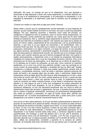 Relajación Física y Serenidad Mental                              Clemente Franco Justo

disfrutarlo. Así pues, mi consejo es que no te obsesiones, sino que dedícate a
emprender el viaje dispuesto a tener una nueva experiencia y a intentar disfrutar con
ella, ya que si te obsesionas te preocuparás, si te preocupas te angustiarás y si te
angustias te estresarás y te deprimirás, justo todo lo contrario que se persigue con
este libro.

“Cuando uno realiza un viaje tiene ya algo que contar” (Asmus).

Debes saber y asumir que es completamente normal retroceder un poco después de
avanzar, ya que nuestro estado de ánimo no es lineal, sino que a veces hay pequeños
altibajos. Por eso, debemos asumirlos y tolerarlos como parte del proceso, sin
castigarnos ni flagelarnos ante su presencia, pues no somos robots programados, no
somos máquinas, somos personas que pasamos por ciclos igual que la tierra está
dividida en estaciones. Eso sí, conforme vayas adquiriendo el control y el autodominio
personal que este libro te enseñará a adquirir, irás notando que cada vez tu estado de
ánimo es menos volátil y dependiente de las circunstancias y de los acontecimientos
externos, y que eres tú el que regula tus emociones y tus sentimientos. Hay un
proverbio hindú que dice “No hay árbol que el viento no haya sacudido”. Así que no te
preocupes o atormentes si en algún momento, a lo largo del camino, te ves sacudido
por alguna emoción, pensamiento o sentimiento negativo. Al principio te parecerá que
dejar de preocuparte es relativamente sencillo, tan sencillo que yo lo conseguí cientos
de veces, pero cuando creemos que ya lo hemos conseguido del todo, nos vuelven a
asaltar preocupaciones y obsesiones como si se tratase de programas informáticos
instalados en nuestro disco duro y que son imposibles de borrar y eliminar. Pero no te
preocupes por el hecho de preocuparte, no te deprimas por el hecho de deprimirte y
no te estreses por el hecho de estresarte, ya que esto, como veremos en capítulos
posteriores, en un error muy común que solemos cometer y que nos sumerge en un
círculo vicioso de preocupación, depresión y ansiedad del que es difícil salir. Quítale
dramatismo a cualquier retroceso o caída que puedas experimentar durante todo el
proceso y comprobarás entonces, como tal caída o retroceso carecerá entonces del
poder de herirte y de causarte algún tipo de daño, dolor o sufrimiento. Déjate llevar
suavemente como se dejan llevar las olas hacia la orilla empujadas por el mar y verás
como todo es mucho más fácil. Es como cuando estamos en el mar, a veces las olas
nos llevan hacia dentro y otras nos acercan hacia la orilla. Si pretendemos luchar
contra la corriente con todas nuestras fuerzas, el mar tiende a arrastrarnos más para
adentro y lo más seguro es que lo único que consigamos es quedar exhaustos de
tanto luchar y al final morir ahogados. Si, por el contrario, nos abandonamos y no
oponemos resistencia, el mar nos devolverá lentamente otra vez hacia la orilla sin
experimentar ningún tipo de daño ni agotamiento. Así que, si durante el proceso notas
que te vuelven a aparecer sentimientos, emociones y/o pensamientos desagradables
que creías ya vencidos y superados, en lugar de luchar contra ellos, permite que
permanezcan ahí, no luches enconadamente contra ellos y verás como poco a poco
desaparecen y te vuelven a acercar nuevamente hacia la orilla.

Una vez leí un libro sobre jardinería, en el que me llamó poderosamente la atención el
proceso de crecimiento de la planta de bambú. Resulta que durante los siete primeros
años después de sembrar la semilla y regarla casi a diario, no ocurre nada observable,
es decir, no hay ni la más mínima sospecha o indicio de que esté ocurriendo algo y
que la planta se esté desarrollando y creciendo. Los agricultores japoneses no se
impacientan ni se frustran durante todos estos años, y continúan regando la planta
pacientemente. Sin embargo, a partir del séptimo año y en tan sólo 8 semanas, la
planta de bambú crece unos 40 centímetros. Increíble, ¿no? Por eso, al igual que el
agricultor japonés que no espera grandes resultados con la semilla de bambú a corto
plazo, debes ser perseverante, constante y paciente en tu proceso de cambio
personal, sin frustrarte ante esos momentos en los que parece que no avanzas, pero


http://superarlaansiedadyladepresion.com                                            16
 
