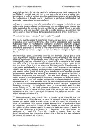 Relajación Física y Serenidad Mental                             Clemente Franco Justo

era todo lo contrario. Su psicosis invertida le hacía pensar que había una especie de
confabulación mundial para que todo lo que emprendía en la vida le saliera bien,
pensaba que la gente se ponía de acuerdo a sus espaldas para que siempre obtuviese
los resultados que él deseaba obtener, y que hiciera lo que hiciera, nada le saldría mal
pues todo y todos estaban siempre a su favor.

Así que, si mantenemos una alta expectativa sobre nuestro rendimiento en una
determinada tarea o actividad, probablemente nos comportaremos de manera que
dicha expectativa de logro se termine convirtiendo en realidad. Si por el contrario
mantenemos una baja expectativa respecto a nuestra actuación, generalmente nos
comportaremos de tal forma que dicha expectativa negativa se termine confirmando.

“A cualquier parte que vayas, ve de todo corazón” (Confucio).

Por ello, he querido recalcar la importancia fundamental que ejerce el tener una alta
expectativa sobre nuestro rendimiento, sobre nuestras capacidades, sobre nuestras
habilidades y sobre los resultados que obtengamos a la hora de emprender cualquier
tarea o actividad. Y es fundamental, sobre todo, desarrollar la capacidad de lograr
mantener la esperanza y la ilusión a la hora emprender cualquier acción. No hay nada
como quitarle la esperanza a una persona para impedirle que obtenga sus objetivos en
la vida.

Una rana vieja y sorda, tuvo la mala suerte de caer dentro de un pozo que no tenía
agua. Rápidamente se puso a gritar y comenzó a pedir ayuda para que entre todas las
ranas se organizasen y le permitiesen poder salir de aquel pozo. Conforme las ranas
iban llegando y se iban asomando al pozo, comenzaban a comentar la mala suerte
que había tenido y lo inútil de esforzarse para poder liberarla, ya que a parte de ser
una rana sorda y vieja, el pozo era demasiado profundo para que pudiese salir de allí
sana y salva. Mientras tanto, la rana vieja y sorda, saltaba con todas sus fuerzas para
intentar salir del pozo, mientras sus compañeras le gritaban sin parar que era inútil,
que no tenía sentido que se esforzara, que se abandonase y que esperase la muerte
pacientemente. Mientras más saltaba y se esforzaba, más gritos de desánimo y
desaliento le dedicaban sus compañeras. Pero ella seguí saltando y saltando sin
cesar, mientras se sucedían gritos que le invitaban a abandonar y a darse por vencida.
Pero de repente, la rana vieja y sorda, consiguió dar un increíble salto que le permitió
poder salir del pozo. Todas las demás ranas, se quedaron profundamente asombradas
y la felicitaron efusivamente por la gran hazaña que acababa de lograr. De repente, la
rana vieja y sorda dijo: “muchas gracias a todas, ya que sin vuestra ayuda nunca lo
habría conseguido. El ver como gritabais animándome con tanto entusiasmo y
convicción, me dio la fuerza necesaria para poder conseguir salir del pozo. Os
agradezco de todo corazón que hayáis confiado en que podría salir del pozo y me
hayáis animado con tanta fuerza.”.

Ya hemos comentado anteriormente, como la mayoría de los obstáculos que nos
encontramos en la vida a la hora de tratar de conseguir nuestros objetivos, son
creados por nuestra mente, y se encuentran, por lo tanto, dentro de nosotros y no
fuera, ya que nuestra mente tiende a expandir y engrandecer los obstáculos en lugar
de reducirlos y minimizarlos, creando de esta manera montañas que nos parecen
imposibles de salvar. De este modo, todos nosotros podemos conseguir y tener todo
aquello que deseamos y anhelamos si lo buscamos y lo perseguimos con
perseverancia y convicción. Edison dijo “cuando un hombre desea algo tan
imperiosamente que está dispuesto a apostar todo su futuro a una sola carta para
conseguirlo, tiene asegurado el triunfo”.




http://superarlaansiedadyladepresion.com                                            160
 