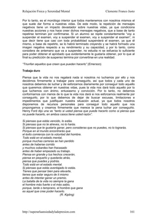 Relajación Física y Serenidad Mental                           Clemente Franco Justo

Por lo tanto, es el monólogo interior que todos mantenemos con nosotros mismos el
que suele dar forma a nuestras vidas. De este modo, la repetición de mensajes
negativos tiene un impacto devastador sobre nuestras vidas, ya que condiciona
nuestras acciones y nos hace creer dichos mensajes negativos, que a base de tanto
repetirse terminan por confirmarse. Si un alumno se repite constantemente “voy a
suspender el examen, voy a suspender el examen, voy a suspender el examen”, ni
que decir tiene que casi con toda probabilidad suspenderá el examen, ya que él
mismo, a base de repetirlo, se lo habrá terminado creyendo y se habrá formado una
imagen negativa respecto a su rendimiento y su capacidad, y por lo tanto, como
considera de antemano que va a suspender, no estudia ni se esfuerza lo suficiente
para poder obtener el aprobado que evidentemente le gustaría obtener, por lo que al
final su predicción de suspenso termina por convertirse en una realidad.

“Triunfan aquellos que creen que pueden hacerlo” (Emerson).

Trabaja duro

Piensa que la vida no nos regalará nada si nosotros no luchamos por ello y nos
decidimos firmemente a trabajar para conseguirlo, así que todos y cada uno de
nosotros debemos de luchar y de esforzarnos diariamente por conseguir todo aquello
que queremos obtener en nuestras vidas, pues la vida nos dará todo aquello por lo
que luchemos con ánimo, entusiasmo y convicción. Por lo tanto, no debemos
conformarnos con menos de lo que la vida nos dará si nos esforzamos realmente por
conseguirlo, por lo que debemos de dejar de buscar excusas, limitaciones e
impedimentos que justifiquen nuestra situación actual, ya que todos nosotros
disponemos de recursos personales para conseguir todo aquello que nos
propongamos y creamos firmemente que merece la pena luchar por conseguirlo.
Henry Ford dijo una ve “tanto si usted piensa que puede hacerlo como si piensa que
no puede hacerlo, en ambos casos tiene usted razón”.

Si piensas que estás vencido, lo estás.
Si piensas que no te atreves, no lo harás.
Si piensas que te gustaría ganar, pero consideras que no puedes, no lo lograrás.
Porque en el mundo encontrarás que
el éxito comienza con la voluntad del hombre.
Todo está en el estado mental,
porque muchas carreras se han perdido
antes de haberse corrido
y muchos cobardes han fracasado
antes de haber empezado su trabajo.
Piensa en grande y tus hechos crecerán,
piensa en pequeño y quedarás atrás,
piensa que puedes y podrás.
Todo está en el estado mental.
Si piensas que estás aventajado lo estás.
Tienes que pensar bien para elevarte,
tienes que estar seguro de ti mismo
antes de intentar ganar un premio.
La batalla de la vida no siempre la gana
el hombre más fuerte o el más sabio,
porque, tarde o temprano, el hombre que gana
es aquel que cree poder hacerlo.
                              (R. Kipling)




http://superarlaansiedadyladepresion.com                                           161
 