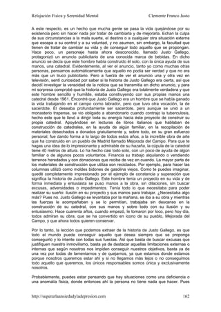 Relajación Física y Serenidad Mental                              Clemente Franco Justo

A este respecto, es un hecho que mucha gente se pasa la vida quejándose por su
existencia pero sin hacer nada por tratar de cambiarla y de mejorarla. Echan la culpa
de sus circunstancias a la mala suerte, el destino o a cualquier otra situación externa
que escapa a su control y a su voluntad, y no asumen, sin embargo, la facultad que
tienen de tratar de cambiar su vida y de conseguir todo aquello que se propongan.
Hace poco, un personaje hasta ahora desconocido, llamado Justo Gallego,
protagonizó un anuncio publicitario de una conocida marca de bebidas. En dicho
anuncio se decía que este hombre había construido él solo, con la única ayuda de sus
manos, una catedral. Evidentemente, al ver el anuncio, tanto yo como muchas otras
personas, pensamos automáticamente que aquello no podía ser verdad y que no era
más que un truco publicitario. Pero a fuerza de ver el anuncio una y otra vez en
televisión, sentí curiosidad por saber si la historia de Justo Gallego era cierta, así que
decidí investigar la veracidad de la noticia que se transmitía en dicho anuncio, y para
mi sorpresa comprobé que la historia de Justo Gallego era totalmente verdadera y que
este hombre sencillo y humilde, estaba construyendo con sus propias manos una
catedral desde 1961. Encontré que Justo Gallego era un hombre que se había ganado
la vida trabajando en el campo como labrador, pero que tuvo otra vocación, la de
sacerdote. Él deseaba profundamente ser sacerdote, pero aunque se unió a un
monasterio trapense, se vio obligado a abandonarlo cuando contrajo la tuberculosis,
hecho este que le llevó a dirigir toda su energía hacía éste proyecto de construir su
propia catedral. Apoyándose en lecturas de libros italianos que hablaban de
construcción de catedrales, en la ayuda de algún familiar, en la recopilación de
materiales desechados o donados gratuitamente y, sobre todo, en su gran esfuerzo
personal, fue dando forma a lo largo de todos estos años, a la increíble obra de arte
que ha construido en un pueblo de Madrid llamado Mejorada del Campo. Para que te
hagas una idea de lo impresionante y admirable de su hazaña, la cúpula de la catedral
tiene 40 metros de altura. Lo ha hecho casi todo solo, con un poco de ayuda de algún
familiar o de algunos pocos voluntarios. Financia su trabajo alquilando o vendiendo
terrenos heredados y con donaciones que recibe de vez en cuando. La mayor parte de
los materiales de construcción que utiliza son reciclados. Por ejemplo, para hacer las
columnas utilizó como moldes bidones de gasolina viejos. Como te puedes imaginar,
quedé completamente impresionado por el ejemplo de constancia y superación que
significa la historia de Justo Gallego. Este hombre tenía un proyecto en su vida y de
forma inmediata y entusiasta se puso manos a la obra, sin dilaciones, sin buscar
excusas, adversidades o impedimentos. Tenía todo lo que necesitaba para poder
realizar su sueño: ilusión en su proyecto y sus manos para trabajar. ¿Necesitaba algo
más? Pues no. Justo Gallego se levantaba por la mañana, se iba a su obra y mientras
las fuerzas le acompañaban y se lo permitían, trabajaba sin descanso en la
construcción de su catedral, con sus manos y sobre todo con su ilusión y su
entusiasmo. Hace cuarenta años, cuando empezó, le tomaron por loco, pero hoy día,
todos admiran su obra, que se ha convertido en icono de su pueblo, Mejorada del
Campo, y que ahora todos quieren conservar.

Por lo tanto, la lección que podemos extraer de la historia de Justo Gallego, es que
todo el mundo puede conseguir aquello que desea siempre que se proponga
conseguirlo y lo intente con todas sus fuerzas. Así que basta de buscar excusas que
justifiquen nuestro inmovilismo, basta ya de destacar aquellas limitaciones externas o
internas que según nosotros nos impiden conseguir nuestros objetivos, basta ya de
una vez por todas de lamentarnos y de quejarnos, ya que estamos donde estamos
porque nosotros queremos estar ahí y si no llegamos más lejos o no conseguimos
todo aquello que queremos, los únicos responsables somos única y exclusivamente
nosotros.

Probablemente, puedes estar pensando que hay situaciones como una deficiencia o
una anomalía física, donde entonces ahí la persona no tiene nada que hacer. Pues


http://superarlaansiedadyladepresion.com                                              162
 