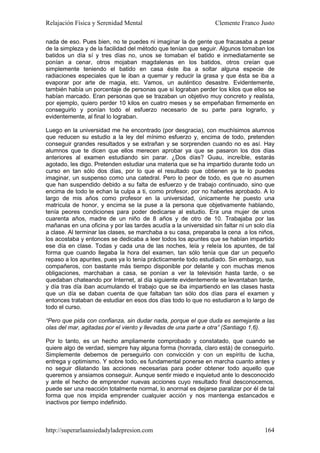 Relajación Física y Serenidad Mental                             Clemente Franco Justo

nada de eso. Pues bien, no te puedes ni imaginar la de gente que fracasaba a pesar
de la simpleza y de la facilidad del método que tenían que seguir. Algunos tomaban los
batidos un día sí y tres días no, unos se tomaban el batido e inmediatamente se
ponían a cenar, otros mojaban magdalenas en los batidos, otros creían que
simplemente teniendo el batido en casa éste iba a soltar alguna especie de
radiaciones especiales que le iban a quemar y reducir la grasa y que ésta se iba a
evaporar por arte de magia, etc. Vamos, un auténtico desastre. Evidentemente,
también había un porcentaje de personas que si lograban perder los kilos que ellos se
habían marcado. Eran personas que se trazaban un objetivo muy concreto y realista,
por ejemplo, quiero perder 10 kilos en cuatro meses y se empeñaban firmemente en
conseguirlo y ponían todo el esfuerzo necesario de su parte para lograrlo, y
evidentemente, al final lo lograban.

Luego en la universidad me he encontrado (por desgracia), con muchísimos alumnos
que reducen su estudio a la ley del mínimo esfuerzo y, encima de todo, pretenden
conseguir grandes resultados y se extrañan y se sorprenden cuando no es así. Hay
alumnos que te dicen que ellos merecen aprobar ya que se pasaron los dos días
anteriores al examen estudiando sin parar. ¿Dos días? Guau, increíble, estarás
agotado, les digo. Pretenden estudiar una materia que se ha impartido durante todo un
curso en tan sólo dos días, por lo que el resultado que obtienen ya te lo puedes
imaginar, un suspenso como una catedral. Pero lo peor de todo, es que no asumen
que han suspendido debido a su falta de esfuerzo y de trabajo continuado, sino que
encima de todo te echan la culpa a ti, como profesor, por no haberles aprobado. A lo
largo de mis años como profesor en la universidad, únicamente he puesto una
matrícula de honor, y encima se la puse a la persona que objetivamente hablando,
tenía peores condiciones para poder dedicarse al estudio. Era una mujer de unos
cuarenta años, madre de un niño de 8 años y de otro de 10. Trabajaba por las
mañanas en una oficina y por las tardes acudía a la universidad sin faltar ni un solo día
a clase. Al terminar las clases, se marchaba a su casa, preparaba la cena a los niños,
los acostaba y entonces se dedicaba a leer todos los apuntes que se habían impartido
ese día en clase. Todas y cada una de las noches, leía y releía los apuntes, de tal
forma que cuando llegaba la hora del examen, tan sólo tenía que dar un pequeño
repaso a los apuntes, pues ya lo tenía prácticamente todo estudiado. Sin embargo, sus
compañeros, con bastante más tiempo disponible por delante y con muchas menos
obligaciones, marchaban a casa, se ponían a ver la televisión hasta tarde, o se
quedaban chateando por Internet, al día siguiente evidentemente se levantaban tarde,
y día tras día iban acumulando el trabajo que se iba impartiendo en las clases hasta
que un día se daban cuenta de que faltaban tan sólo dos días para el examen y
entonces trataban de estudiar en esos dos días todo lo que no estudiaron a lo largo de
todo el curso.

“Pero que pida con confianza, sin dudar nada, porque el que duda es semejante a las
olas del mar, agitadas por el viento y llevadas de una parte a otra” (Santiago 1,6).

Por lo tanto, es un hecho ampliamente comprobado y constatado, que cuando se
quiere algo de verdad, siempre hay alguna forma (honrada, claro está) de conseguirlo.
Simplemente debemos de perseguirlo con convicción y con un espíritu de lucha,
entrega y optimismo. Y sobre todo, es fundamental ponerse en marcha cuanto antes y
no seguir dilatando las acciones necesarias para poder obtener todo aquello que
queremos y ansiamos conseguir. Aunque sentir miedo e inquietud ante lo desconocido
y ante el hecho de emprender nuevas acciones cuyo resultado final desconocemos,
puede ser una reacción totalmente normal, lo anormal es dejarse paralizar por él de tal
forma que nos impida emprender cualquier acción y nos mantenga estancados e
inactivos por tiempo indefinido.



http://superarlaansiedadyladepresion.com                                             164
 
