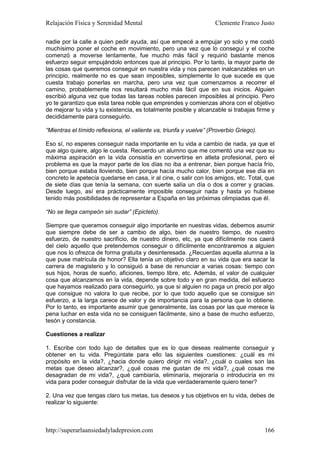 Relajación Física y Serenidad Mental                                Clemente Franco Justo

nadie por la calle a quien pedir ayuda, así que empecé a empujar yo solo y me costó
muchísimo poner el coche en movimiento, pero una vez que lo conseguí y el coche
comenzó a moverse lentamente, fue mucho más fácil y requirió bastante menos
esfuerzo seguir empujándolo entonces que al principio. Por lo tanto, la mayor parte de
las cosas que queremos conseguir en nuestra vida y nos parecen inalcanzables en un
principio, realmente no es que sean imposibles, simplemente lo que sucede es que
cuesta trabajo ponerlas en marcha, pero una vez que comenzamos a recorrer el
camino, probablemente nos resultará mucho más fácil que en sus inicios. Alguien
escribió alguna vez que todas las tareas nobles parecen imposibles al principio. Pero
yo te garantizo que esta tarea noble que emprendes y comienzas ahora con el objetivo
de mejorar tu vida y tu existencia, es totalmente posible y alcanzable si trabajas firme y
decididamente para conseguirlo.

“Mientras el tímido reflexiona, el valiente va, triunfa y vuelve” (Proverbio Griego).

Eso sí, no esperes conseguir nada importante en tu vida a cambio de nada, ya que el
que algo quiere, algo le cuesta. Recuerdo un alumno que me comentó una vez que su
máxima aspiración en la vida consistía en convertirse en atleta profesional, pero el
problema es que la mayor parte de los días no iba a entrenar, bien porque hacía frío,
bien porque estaba lloviendo, bien porque hacía mucho calor, bien porque ese día en
concreto le apetecía quedarse en casa, ir al cine, o salir con los amigos, etc. Total, que
de siete días que tenía la semana, con suerte salía un día o dos a correr y gracias.
Desde luego, así era prácticamente imposible conseguir nada y hasta yo hubiese
tenido más posibilidades de representar a España en las próximas olimpiadas que él.

“No se llega campeón sin sudar” (Epicteto).

Siempre que queramos conseguir algo importante en nuestras vidas, debemos asumir
que siempre debe de ser a cambio de algo, bien de nuestro tiempo, de nuestro
esfuerzo, de nuestro sacrificio, de nuestro dinero, etc, ya que difícilmente nos caerá
del cielo aquello que pretendemos conseguir o difícilmente encontraremos a alguien
que nos lo ofrezca de forma gratuita y desinteresada. ¿Recuerdas aquella alumna a la
que puse matrícula de honor? Ella tenía un objetivo claro en su vida que era sacar la
carrera de magisterio y lo consiguió a base de renunciar a varias cosas: tiempo con
sus hijos, horas de sueño, aficiones, tiempo libre, etc. Además, el valor de cualquier
cosa que alcanzamos en la vida, depende sobre todo y en gran medida, del esfuerzo
que hayamos realizado para conseguirlo, ya que si alguien no paga un precio por algo
que consigue no valora lo que recibe, por lo que todo aquello que se consigue sin
esfuerzo, a la larga carece de valor y de importancia para la persona que lo obtiene.
Por lo tanto, es importante asumir que generalmente, las cosas por las que merece la
pena luchar en esta vida no se consiguen fácilmente, sino a base de mucho esfuerzo,
tesón y constancia.

Cuestiones a realizar

1. Escribe con todo lujo de detalles que es lo que deseas realmente conseguir y
obtener en tu vida. Pregúntate para ello las siguientes cuestiones: ¿cuál es mi
propósito en la vida?, ¿hacia donde quiero dirigir mi vida?, ¿cuál o cuales son las
metas que deseo alcanzar?, ¿qué cosas me gustan de mi vida?, ¿qué cosas me
desagradan de mi vida?, ¿qué cambiaría, eliminaría, mejoraría o introduciría en mi
vida para poder conseguir disfrutar de la vida que verdaderamente quiero tener?

2. Una vez que tengas claro tus metas, tus deseos y tus objetivos en tu vida, debes de
realizar lo siguiente:



http://superarlaansiedadyladepresion.com                                                166
 