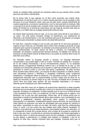 Relajación Física y Serenidad Mental                               Clemente Franco Justo

donde en realidad estás poniendo los cimientos sobre los que asentar dicho cambio
para que sea sólido y permanente.

No te tomes todo lo que aparece en el libro como lecciones que intento darte.
Simplemente, he escrito lo que a mí y a otras muchas personas nos ha ayudado a salir
del pozo en el que habíamos caído, para que de este modo, puedas beneficiarte de
nuestra experiencia y comenzar nuevamente a vivir la vida que tanto te mereces. Más
a menudo de lo que te puedas creer, necesito volver a leer este libro para mantenerme
alerta. El hombre es un animal de costumbres, por eso trata de convertir todo esto en
un hábito y un hábito sólo se consigue practicando todos los días.

No intento darte lecciones sobre la vida, yo no soy quien para decirte lo que debes o
no hacer. Tan sólo quiero compartir contigo mi experiencia, una experiencia de
liberación y de transformación, y con ello motivarte para que te remangues y te pongas
en marcha para emprender tu propio camino de desarrollo personal.

En este libro, comparto contigo lo que ha sido una parte de mi vida para ayudarte a
mejorar la tuya. Para eso, he intentado hacer el libro más completo que jamás se haya
realizado para superar la depresión, la ansiedad y las preocupaciones de la vida. Para
poder confeccionarlo, he leído cientos de libros y artículos, he investigado, he
estudiado, he probado y perfeccionado diversas técnicas, he hablado con cientos de
personas, he escuchado cientos de testimonios y he puesto en práctica todo lo que en
este libro se te ofrece.

He intentado utilizar un lenguaje sencillo y cercano. Un lenguaje fácilmente
comprensible y que pueda llegar a todo el mundo. También he tratado de ir al grano,
de no dar rodeos innecesarios y de ser eminentemente práctico. Tu no necesitas
largas teorías y divagaciones filosóficas sobre el ser y el sentido de la vida. Lo que
necesitas son soluciones prácticas que te ayuden a coger las riendas de tu destino y a
enderezar tu camino rumbo a una vida más plena y gratificante. He leído muchos
libros durante estos últimos años, y la mayoría de ellos compartían un defecto común,
eran demasiado teóricos y filosóficos y divagaban inútilmente sobre cuestiones
metafísicas y ontológicas sobre la existencia y la naturaleza humana. Se perdían en
divagaciones absurdas que no proporcionaban al lector ningún tipo de alivio en su
deseo por encontrar un camino mejor en su vida. Por eso, he tratado de no cometer el
mismo error que todos esos autores. Sé que necesitas respuestas y no nuevos
dilemas que te compliquen aún más la existencia.

Así pues, este libro nace con el objetivo de proporcionar esperanza a todas aquellas
personas que se encuentran sumidas (tal y como yo lo estuve) en la desesperación, la
angustia, la tristeza y la desilusión. A todos aquellos que no ven la luz al final de túnel
y que consideran que su vida y su existencia, es más un castigo que un regalo y una
bendición con la que han sido agraciadas. Ahora bien. de la misma forma que no
aprendiste a montar en bicicleta leyendo libros sobre ciclismo, sino montándote en una
bicicleta y pedaleando, tampoco aprenderás cómo superar tu ansiedad, tu
preocupación y tu depresión, simplemente leyendo acerca del tema, así que al final de
cada capítulo se proponen una serie de actividades para que pongas en práctica lo
que leíste y aprendiste en cada uno de ellos. De hecho, este libro fue confeccionado
como un curso y en los cursos hay que trabajar para poder obtener resultados. El
cambio a nivel personal que andas buscando y que esperas obtener con este libro, no
lo conseguirás a través de la simple lectura, sino a través de la puesta en práctica de
todo lo que vas a leer, convirtiendo en acciones las palabras y las frases expresadas a
lo largo del mismo. A veces las personas somos así de complejas, y necesitamos que
se nos obligue a esforzarnos y a trabajar para obtener un resultado, y ese es mi
objetivo en este libro, intentar motivarte para que trabajes, motivarte para que te


http://superarlaansiedadyladepresion.com                                                17
 