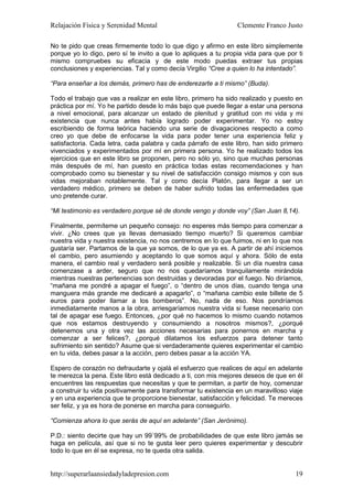 Relajación Física y Serenidad Mental                             Clemente Franco Justo

No te pido que creas firmemente todo lo que digo y afirmo en este libro simplemente
porque yo lo digo, pero sí te invito a que lo apliques a tu propia vida para que por ti
mismo compruebes su eficacia y de este modo puedas extraer tus propias
conclusiones y experiencias. Tal y como decía Virgilio “Cree a quien lo ha intentado”.

“Para enseñar a los demás, primero has de enderezarte a ti mismo” (Buda).

Todo el trabajo que vas a realizar en este libro, primero ha sido realizado y puesto en
práctica por mí. Yo he partido desde lo más bajo que puede llegar a estar una persona
a nivel emocional, para alcanzar un estado de plenitud y gratitud con mi vida y mi
existencia que nunca antes había logrado poder experimentar. Yo no estoy
escribiendo de forma teórica haciendo una serie de divagaciones respecto a como
creo yo que debe de enfocarse la vida para poder tener una experiencia feliz y
satisfactoria. Cada letra, cada palabra y cada párrafo de este libro, han sido primero
vivenciados y experimentados por mí en primera persona. Yo he realizado todos los
ejercicios que en este libro se proponen, pero no sólo yo, sino que muchas personas
más después de mí, han puesto en práctica todas estas recomendaciones y han
comprobado como su bienestar y su nivel de satisfacción consigo mismos y con sus
vidas mejoraban notablemente. Tal y como decía Platón, para llegar a ser un
verdadero médico, primero se deben de haber sufrido todas las enfermedades que
uno pretende curar.

“Mi testimonio es verdadero porque sé de donde vengo y donde voy” (San Juan 8,14).

Finalmente, permíteme un pequeño consejo: no esperes más tiempo para comenzar a
vivir. ¿No crees que ya llevas demasiado tiempo muerto? Si queremos cambiar
nuestra vida y nuestra existencia, no nos centremos en lo que fuimos, ni en lo que nos
gustaría ser. Partamos de la que ya somos, de lo que ya es. A partir de ahí iniciemos
el cambio, pero asumiendo y aceptando lo que somos aquí y ahora. Sólo de esta
manera, el cambio real y verdadero será posible y realizable. Si un día nuestra casa
comenzase a arder, seguro que no nos quedaríamos tranquilamente mirándola
mientras nuestras pertenencias son destruidas y devoradas por el fuego. No diríamos,
“mañana me pondré a apagar el fuego”, o “dentro de unos días, cuando tenga una
manguera más grande me dedicaré a apagarlo”, o “mañana cambio este billete de 5
euros para poder llamar a los bomberos”. No, nada de eso. Nos pondríamos
inmediatamente manos a la obra, arriesgaríamos nuestra vida si fuese necesario con
tal de apagar ese fuego. Entonces, ¿por qué no hacemos lo mismo cuando notamos
que nos estamos destruyendo y consumiendo a nosotros mismos?, ¿porqué
detenemos una y otra vez las acciones necesarias para ponernos en marcha y
comenzar a ser felices?, ¿porqué dilatamos los esfuerzos para detener tanto
sufrimiento sin sentido? Asume que si verdaderamente quieres experimentar el cambio
en tu vida, debes pasar a la acción, pero debes pasar a la acción YA.

Espero de corazón no defraudarte y ojalá el esfuerzo que realices de aquí en adelante
te merezca la pena. Este libro está dedicado a ti, con mis mejores deseos de que en él
encuentres las respuestas que necesitas y que te permitan, a partir de hoy, comenzar
a construir tu vida positivamente para transformar tu existencia en un maravilloso viaje
y en una experiencia que te proporcione bienestar, satisfacción y felicidad. Te mereces
ser feliz, y ya es hora de ponerse en marcha para conseguirlo.

“Comienza ahora lo que serás de aquí en adelante” (San Jerónimo).

P.D.: siento decirte que hay un 99´99% de probabilidades de que este libro jamás se
haga en película, así que si no te gusta leer pero quieres experimentar y descubrir
todo lo que en él se expresa, no te queda otra salida.


http://superarlaansiedadyladepresion.com                                             19
 