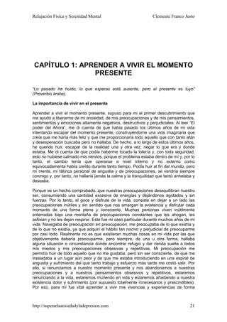 Relajación Física y Serenidad Mental                            Clemente Franco Justo




CAPÍTULO 1: APRENDER A VIVIR EL MOMENTO
               PRESENTE

“Lo pasado ha huido, lo que esperas está ausente, pero el presente es tuyo”
(Proverbio árabe).

La importancia de vivir en el presente

Aprender a vivir el momento presente, supuso para mi el primer descubrimiento que
me ayudó a liberarme de mi ansiedad, de mis preocupaciones y de mis pensamientos,
sentimientos y emociones altamente negativos, destructivos y perjudiciales. Al leer “El
poder del Ahora”, me di cuenta de que había pasado los últimos años de mi vida
intentando escapar del momento presente, construyéndome una vida imaginaria que
creía que me haría más feliz y que me proporcionaría todo aquello que con tanto afán
y desesperación buscaba pero no hallaba. De hecho, a lo largo de estos últimos años,
he querido huir, escapar de la realidad una y otra vez, negar lo que era y donde
estaba. Me di cuenta de que podía haberme tocado la lotería y, con toda seguridad,
esto no hubiese calmado mis nervios, porque el problema estaba dentro de mí y, por lo
tanto, el cambio tenía que operarse a nivel interno y no externo como
equivocadamente había creído durante tanto tiempo. Podía huir al fin del mundo, pero
mi mente, mi fábrica personal de angustia y de preocupaciones, se vendría siempre
conmigo y, por tanto, no hallaría jamás la calma y la tranquilidad que tanto anhelaba y
deseaba.

Porque es un hecho comprobado, que nuestras preocupaciones desequilibran nuestro
ser, consumiendo una cantidad excesiva de energías y dejándonos agotados y sin
fuerzas. Por lo tanto, el goce y disfrute de la vida, consiste en dejar a un lado las
preocupaciones inútiles y sin sentido que nos amargan la existencia y disfrutar cada
momento de una forma plena y consciente. Muchas personas viven inútilmente
enterradas bajo una montaña de preocupaciones constantes que les ahogan, les
asfixian y no les dejan respirar. Este fue mi caso particular durante muchos años de mi
vida. Navegaba de preocupación en preocupación, me preocupaba de lo que existía y
de lo que no existía, ya que adquirí el hábito tan nocivo y perjudicial de preocuparme
por casi todo. Realmente no es que existieran muchas cosas en mi vida por las que
objetivamente debería preocuparme, pero siempre, de una u otra forma, hallaba
alguna situación o circunstancia donde encontrar refugio y dar rienda suelta a todos
mis miedos y mis preocupaciones obsesivas y repetitivas. Mi preocupación me
permitía huir de todo aquello que no me gustaba, pero sin ser consciente, de que me
trasladaba a un lugar aún peor y de que me estaba introduciendo en una espiral de
angustia y sufrimiento del que tanto trabajo y esfuerzo más tarde me costó salir. Por
ello, si renunciamos a nuestro momento presente y nos abandonamos a nuestras
preocupaciones y a nuestros pensamientos obsesivos y repetitivos, estaremos
renunciando a la vida, estaremos muriendo en vida y estaremos añadiendo a nuestra
existencia dolor y sufrimiento (por supuesto totalmente innecesarios y prescindibles).
Por eso, para mí fue vital aprender a vivir mis vivencias y experiencias de forma



http://superarlaansiedadyladepresion.com                                            21
 