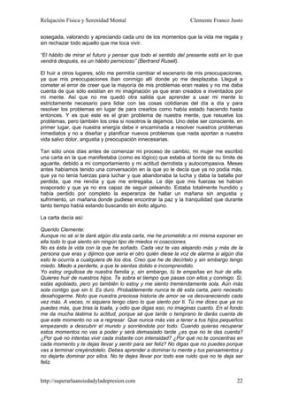 Relajación Física y Serenidad Mental                           Clemente Franco Justo

sosegada, valorando y apreciando cada uno de los momentos que la vida me regala y
sin rechazar todo aquello que me toca vivir.

“El hábito de mirar el futuro y pensar que todo el sentido del presente está en lo que
vendrá después, es un hábito pernicioso” (Bertrand Rusell).

El huir a otros lugares, sólo me permitía cambiar el escenario de mis preocupaciones,
ya que mis preocupaciones iban conmigo allí donde yo me desplazaba. Llegué a
cometer el error de creer que la mayoría de mis problemas eran reales y no me daba
cuenta de que sólo existían en mi imaginación ya que eran creados e inventados por
mi mente. Así que no me quedó otra salida que aprender a usar mi mente lo
estrictamente necesario para lidiar con las cosas cotidianas del día a día y para
resolver los problemas en lugar de para crearlos como había estado haciendo hasta
entonces. Y es que este es el gran problema de nuestra mente, que resuelve los
problemas, pero también los crea si nosotros la dejamos. Uno debe ser consciente, en
primer lugar, que nuestra energía debe ir encaminada a resolver nuestros problemas
inmediatos y no a diseñar y planificar nuevos problemas que nada aportan a nuestra
vida salvo dolor, angustia y preocupación innecesarias.

Tan sólo unos días antes de comenzar mi proceso de cambio, mi mujer me escribió
una carta en la que manifestaba (como es lógico) que estaba al borde de su límite de
aguante, debido a mi comportamiento y mi actitud derrotista y autocompasiva. Meses
antes habíamos tenido una conversación en la que yo le decía que ya no podía más,
que ya no tenía fuerzas para luchar y que abandonaba la lucha y daba la batalla por
perdida, que me rendía y que me entregaba. Le dije que mis fuerzas se habían
evaporado y que ya no era capaz de seguir peleando. Estaba totalmente hundido y
había perdido por completo la esperanza de hallar un mañana sin angustia y
sufrimiento, un mañana donde pudiese encontrar la paz y la tranquilidad que durante
tanto tiempo había estando buscando sin éxito alguno.

La carta decía así:

Querido Clemente:
Aunque no sé si te daré algún día esta carta, me he prometido a mí misma exponer en
ella todo lo que siento sin ningún tipo de miedos ni coacciones.
No es ésta la vida con la que he soñado. Cada vez te vas alejando más y más de la
persona que eras y dijimos que sería el otro quién diese la voz de alarma si algún día
esto le ocurría a cualquiera de los dos. Creo que he de decírtelo y sin embargo tengo
miedo. Miedo a perderte, a que te sientas dolido e incomprendido.
Yo estoy orgullosa de nuestra familia y, sin embargo, tú te empeñas en huir de ella.
Quieres huir de nuestros hijos. Te sobra el tiempo que pasas con ellos y conmigo. Sí,
estás agobiado, pero yo también lo estoy y me siento tremendamente sola. Aún más
sola contigo que sin ti. Es duro. Probablemente nunca te dé esta carta, pero necesito
desahogarme. Noto que nuestra preciosa historia de amor se va desvaneciendo cada
vez más. A veces, ni siquiera tengo claro lo que siento por ti. Tú me dices que ya no
puedes más, que tiras la toalla, y odio que digas eso, no imaginas cuanto. En el fondo
me da mucha lástima tu actitud, porque sé que tarde o temprano te darás cuenta de
que este momento no va a regresar. Que nunca más vas a tener a tus hijos pequeños
empezando a descubrir el mundo y sonriéndote por todo. Cuando quieras recuperar
estos momentos no vas a poder y será demasiado tarde ¿es que no te das cuenta?
¿Por qué no intentas vivir cada instante con intensidad? ¿Por qué no te concentras en
cada momento y te dejas llevar y sentir para ser feliz? No digas que no puedes porque
vas a terminar creyéndotelo. Debes aprender a dominar tu mente y tus pensamientos y
no dejarte dominar por ellos. No te dejes llevar por todo ese ruido que no te deja ser
feliz.


http://superarlaansiedadyladepresion.com                                           22
 