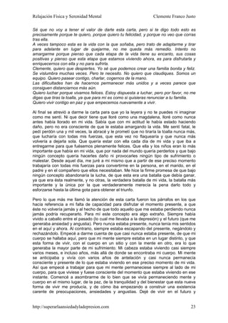 Relajación Física y Serenidad Mental                             Clemente Franco Justo

Sé que no voy a tener el valor de darte esta carta, pero si te digo todo esto es
precisamente porque te quiero, porque quiero tu felicidad, y porque no veo que corras
tras ella.
A veces tampoco esta es la vida con la que soñaba, pero trato de adaptarme y tirar
para adelante en lugar de quejarme, no me queda más remedio. Intento no
amargarme porque pienso que cada etapa de la vida tiene su encanto, sus cosas
positivas y pienso que esta etapa que estamos viviendo ahora, es para disfrutarla y
enriquecernos con ella y no para sufrirla.
Clemente, quiero que despiertes. Yo sé que podemos crear una familia bonita y feliz.
Se vislumbra muchas veces. Pero te necesito. No quiero que claudiques. Somos un
equipo. Quiero pasear contigo, charlar, cogernos de la mano.
Las dificultades han de hacernos permanecer más unidos y a veces parece que
consiguen distanciarnos más aún.
Quiero luchar porque vivamos felices. Estoy dispuesta a luchar, pero por favor, no me
digas que tiras la toalla, ya que para mí es como si quisieras renunciar a tu familia.
Quiero vivir contigo en paz y que empecemos nuevamente a vivir.

Al final se atrevió a darme la carta para que yo la leyera y no te puedes ni imaginar
como me sentí. Ni que decir tiene que lloré como una magdalena, lloré como nunca
antes había llorado en mi vida. Sabía que con mi actitud le había estado haciendo
daño, pero no era consciente de que le estaba amargando la vida. Me sentí fatal, le
pedí perdón una y mil veces, la abracé y le prometí que no tiraría la toalla nunca más,
que lucharía con todas mis fuerzas, que esta vez no flaquearía y que nunca más
volvería a dejarla sola. Que quería estar con ella cada día de mi vida y que iba a
entregarme para que fuésemos plenamente felices. Que ella y los niños eran lo más
importante que había en mi vida, que por nada del mundo quería perderlos y que bajo
ningún concepto quería hacerles daño ni provocarles ningún tipo de sufrimiento o
malestar. Desde aquel día, me juré a mi mismo que a partir de ese preciso momento
trabajaría con todas mis fuerzas para convertirme en la persona, en el marido, en el
padre y en el compañero que ellos necesitaban. Me hice la firme promesa de que bajo
ningún concepto abandonaría la lucha, de que esta era una batalla que debía ganar,
ya que era ésta realmente, y no otras, la verdadera batalla de mi vida, la batalla más
importante y la única por la que verdaderamente merecía la pena darlo todo y
esforzarse hasta la última gota para obtener el triunfo.

Pero lo que más me llamó la atención de esta carta fueron los párrafos en los que
hacía referencia a mi falta de capacidad para disfrutar el momento presente, a que
éste no volvería jamás y al hecho de que todo aquello que me estaba perdiendo nunca
jamás podría recuperarlo. Para mí este concepto era algo extraño. Siempre había
vivido a caballo entre el pasado (lo cual me llevaba a la depresión) y el futuro (que me
generaba ansiedad y angustia). Pero nunca estaba presente, nunca tenía mis sentidos
en el aquí y ahora. Al contrario, siempre estaba escapando del presente, negándolo y
rechazándolo. Empecé a darme cuenta de que casi nunca estaba presente, de que mi
cuerpo se hallaba aquí, pero que mi mente siempre estaba en un lugar distinto, y que
esta forma de vivir, con el cuerpo en un sitio y con la mente en otro, era lo que
generaba la mayor parte de mi sufrimiento. Mi cabeza estaba viviendo casi siempre
varios meses, e incluso años, más allá de donde se encontraba mi cuerpo. Mi mente
se anticipaba y vivía con varios años de antelación y casi nunca permanecía
consciente y presente de lo que estaba viviendo en ese preciso momento de mi vida.
Así que empecé a trabajar para que mi mente permaneciese siempre al lado de mi
cuerpo, para que viviese y fuese consciente del momento que estaba viviendo en ese
instante. Comencé a asombrarme de lo bien que se vivía permaneciendo mente y
cuerpo en el mismo lugar, de la paz, de la tranquilidad y del bienestar que esta nueva
forma de vivir me producía, y de cómo iba empezando a construir una existencia
carente de preocupaciones, ansiedades y angustias. Dejé de vivir en el futuro y


http://superarlaansiedadyladepresion.com                                             23
 