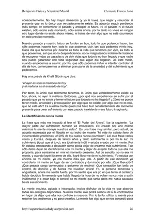 Relajación Física y Serenidad Mental                             Clemente Franco Justo

conscientemente. No hay mayor demencia (y yo la tuve), que negar y renunciar al
presente que es lo único que verdaderamente existe. Es absurdo seguir perdiendo
más tiempo en rememorar el pasado y anticipar el futuro. Ni el pasado ni el futuro
existen, sólo existe este momento, sólo existe ahora, por lo tanto no vivas en ningún
otro lugar donde no estés ahora mismo, ni trates de vivir algo que no esté ocurriendo
en este preciso momento.

Nuestro pasado y nuestro futuro se funden en hoy, todo lo que podemos hacer, tan
sólo podemos hacerlo hoy, todo lo que podemos vivir, tan sólo podemos vivirlo hoy.
Cada día que tenemos por delante es toda la vida que tenemos por vivir, es todo lo
que poseemos, así que no lo desperdiciemos, no lo malgastemos inútilmente tratando
de recuperar vidas ya pasadas o de vivir vidas que todavía no han llegado y que nadie
nos puede garantizar con toda seguridad que algún día llegarán. De este modo,
cuando empecemos a asumir, por fin, que sólo podemos influir e intentar controlar el
día de hoy, comenzaremos a eliminar gran parte de la ansiedad y del sufrimiento que
padecemos.

Hay una poesía de Khalil Gibrán que dice:

“el ayer es solo la memoria de hoy
y el mañana es el ensueño de hoy”.

Por tanto, lo único que realmente tenemos, lo único que verdaderamente existe es
hoy, ahora, no ayer ni mañana. Entonces, ¿por qué nos empeñamos en sufrir por el
pasado que ya no existe y temer el futuro que todavía no ha llegado? ¿Cómo se puede
tener miedo, ansiedad y preocupación por algo que no existe, por algo que no es real,
que no está ahí? Es nuestra mente quien nos hace huir constantemente del momento
presente para crear sufrimiento con ese pasado inexistente y ese futuro imaginario.

La identificación con la mente

La frase que más me impactó al leer el “El Poder del Ahora”, fue la siguiente: “La
mayor parte del sufrimiento humano es innecesario. Es creado por uno mismo
mientras la mente maneje nuestras vidas”. Es una frase muy similar, pero actual, de
aquella expresada por el filósofo en su lecho de muerte “Mi vida ha estado llena de
innumerables problemas, el 99% de los cuales nunca ocurrieron”. Leí esta frase varias
veces y Eureka, después de tantos años y tanto sufrimiento vi por fin la luz: mi
sufrimiento (igual que el tuyo), era totalmente inútil y estaba creado por mi mente. Por
fin estaba empezando a descubrir como podía dejar de crearme más sufrimiento. Tan
sólo debía dejar de identificarme con mi mente y dejar de aceptar todo lo que ella me
proponía, para centrarme en vivir el momento presente. Así de sencillo, yo no era mi
mente, y cuando logré librarme de ella, logré librarme de mi sufrimiento. Yo estaba por
encima de mi mente, yo era mucho más que ella. A partir de ese momento yo
controlaría mi mente en lugar de ser controlado y dominado por ella. ¡Que liberación!
¡Que pesada carga comenzaba a quitarme de encima! ¡Que sensación tan bella de
control, de dominio y de fuerza me invadían ahora! Yo, la persona temerosa y
angustiada, ahora me sentía fuerte, por fin sentía que era yo el que tenía el control y
había decidido firmemente que había llegado la hora de no volver nunca más a sufrir
inútilmente y a estar bajo el control de mi mente que tanto daño me había causado
hasta ese momento.

La mente inquieta, agitada e intranquila, impide disfrutar de la vida ya que absorbe
todas las energías disponibles. Nuestra mente sólo podrá sernos útil si la controlamos
en lugar de dejar que ella nos controle a nosotros. Por lo tanto, utiliza tu mente para
resolver los problemas y no para crearlos. La mente fue algo que se nos concedió para


http://superarlaansiedadyladepresion.com                                             26
 