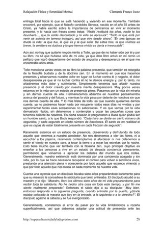 Relajación Física y Serenidad Mental                             Clemente Franco Justo

entrega total hacia lo que se está haciendo y viviendo en ese momento. También
encontré, por ejemplo, que el filósofo cordobés Séneca, nacido en el año 65 antes de
Cristo, ya había escrito sobre la importancia de centrarnos en vivir el momento
presente, y lo hacía con frases como éstas: “Nadie restituirá los años, nadie te los
devolverá..., que tu estás descuidado y la vida se apresura”; “Todo lo que está por
venir se asienta en terreno inseguro, así que vive desde ahora”; “En tres épocas se
divide la vida: la que fue, la que es y la que será. De estas tres, la que vivimos es
breve, la venidera es dudosa y la que hemos vivido es cierta e irrevocable”.

Aún así, no hay que quitarle ningún mérito a Tolle, ya que de no haber sido por él y por
su libro, no sé que hubiese sido de mi vida, ya que éste libro actuó en mí como un
pellizco que logró despertarme del estado de angustia y desesperanza en el que me
encontraba años atrás.

Tolle menciona varias veces en su libro la palabra presencia, que también es recogida
de la filosofía budista y de la doctrina zen. En el momento en que nos hacemos
presentes y observamos nuestro dolor en lugar de luchar contra él y negarlo, el dolor
desaparecerá ya que al no luchar contra él no le damos energía y, por lo tanto, no
añadiremos más dolor y sufrimiento. Simplemente tenemos que añadir nuestra
presencia y el dolor creado por nuestra mente desaparecerá. Muy pocas veces
estamos en la vida con un estado de presencia plena. Pasamos por la vida sin mirarla
y sin darnos cuenta de ella. Permanecemos absortos en nuestros pensamientos
acerca del pasado y del futuro, y mientras la vida pasa por delante de nosotros sin que
nos demos cuenta de ella. Y lo más triste de todo, es que cuando queramos darnos
cuenta, ya no podremos hacer nada por recuperar todos esos días no vividos y por
experimentar todas esas sensaciones no saboreadas. Y es que vamos por la vida
demasiado rápido, sin detenernos a contemplar y gozar las pequeñas cosas que
tenemos delante de nosotros. En cierta ocasión le preguntaron a Buda quién podía ser
un hombre santo, a lo que Buda respondió: “Cada hora se divide en cierto número de
segundos, y cada segundo en cierto número de fracciones. El santo es en realidad el
que es capaz de estar totalmente presente en cada fracción de segundo”.

Raramente estamos en un estado de presencia, observando y disfrutando de todo
aquello que tenemos a nuestro alrededor. No nos detenemos a oler las flores, ni a
escuchar a los pájaros, raramente contemplamos el atardecer ni nos detenemos a
sentir el viento en nuestra cara, a tocar la tierra o a mirar las estrellas por la noche.
Esto tiene mucho que ver también con la filosofía zen, cuyo principal objetivo es
enseñar a las personas a vivir en un estado de elevada conciencia permanente,
permitiendo que volvamos a apreciar los detalles del mundo que nos rodea.
Generalmente, nuestra existencia está dominada por una conciencia apagada y sin
vida, por lo que se hace necesario recuperar el control para volver a sentirnos vivos,
prestando una atención plena y consciente por todo aquello que estamos viviendo y
que por todo aquello que nos rodea en cada momento de nuestra vida.

Cuenta una leyenda que un discípulo llevaba siete años preparándose duramente para
que su maestro le concediese la sabiduría que tanto anhelaba. El discípulo acudió a su
maestro y le dijo: “Maestro, llevo los últimos siete años de mi vida preparándome para
recibir toda tu sabiduría. No he hecho otra cosa en todo este tiempo, y por fin me
siento realmente preparado”. Entonces el sabio dijo a su discípulo: “Muy bien,
entonces responde a la siguiente pregunta, cuando entraste por la puerta, ¿dónde
estaba colocada la maceta que hay en la entrada, a la izquierda o a la derecha?”. El
discípulo agachó la cabeza y se fue avergonzado.

Generalmente, cometemos el error de pasar por la vida limitándonos a rozarla
superficialmente, así que debemos adoptar una actitud de presencia ante las


http://superarlaansiedadyladepresion.com                                              28
 