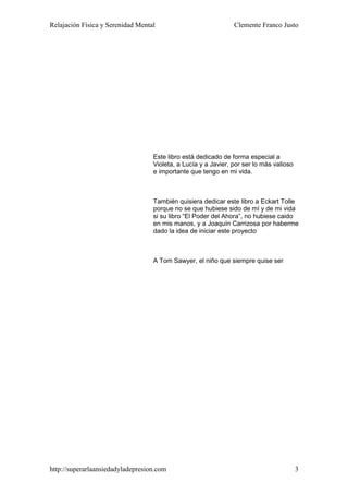 Relajación Física y Serenidad Mental                            Clemente Franco Justo




                                   Este libro está dedicado de forma especial a
                                   Violeta, a Lucía y a Javier, por ser lo más valioso
                                   e importante que tengo en mi vida.



                                   También quisiera dedicar este libro a Eckart Tolle
                                   porque no se que hubiese sido de mí y de mi vida
                                   si su libro “El Poder del Ahora”, no hubiese caido
                                   en mis manos, y a Joaquín Carrizosa por haberme
                                   dado la idea de iniciar este proyecto



                                   A Tom Sawyer, el niño que siempre quise ser




http://superarlaansiedadyladepresion.com                                                 3
 