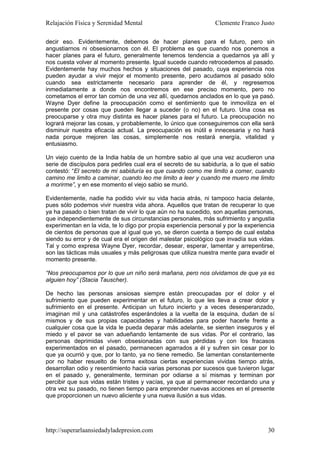 Relajación Física y Serenidad Mental                             Clemente Franco Justo

decir eso. Evidentemente, debemos de hacer planes para el futuro, pero sin
angustiarnos ni obsesionarnos con él. El problema es que cuando nos ponemos a
hacer planes para el futuro, generalmente tenemos tendencia a quedarnos ya allí y
nos cuesta volver al momento presente. Igual sucede cuando retrocedemos al pasado.
Evidentemente hay muchos hechos y situaciones del pasado, cuya experiencia nos
pueden ayudar a vivir mejor el momento presente, pero acudamos al pasado sólo
cuando sea estrictamente necesario para aprender de él, y regresemos
inmediatamente a donde nos encontremos en ese preciso momento, pero no
cometamos el error tan común de una vez allí, quedarnos anclados en lo que ya pasó.
Wayne Dyer define la preocupación como el sentimiento que te inmoviliza en el
presente por cosas que pueden llegar a suceder (o no) en el futuro. Una cosa es
preocuparse y otra muy distinta es hacer planes para el futuro. La preocupación no
logrará mejorar las cosas, y probablemente, lo único que conseguiremos con ella será
disminuir nuestra eficacia actual. La preocupación es inútil e innecesaria y no hará
nada porque mejoren las cosas, simplemente nos restará energía, vitalidad y
entusiasmo.

Un viejo cuento de la India habla de un hombre sabio al que una vez acudieron una
serie de discípulos para pedirles cual era el secreto de su sabiduría, a lo que el sabio
contestó: “El secreto de mi sabiduría es que cuando como me limito a comer, cuando
camino me limito a caminar, cuando leo me limito a leer y cuando me muero me limito
a morirme”, y en ese momento el viejo sabio se murió.

Evidentemente, nadie ha podido vivir su vida hacia atrás, ni tampoco hacia delante,
pues sólo podemos vivir nuestra vida ahora. Aquellos que tratan de recuperar lo que
ya ha pasado o bien tratan de vivir lo que aún no ha sucedido, son aquellas personas,
que independientemente de sus circunstancias personales, más sufrimiento y angustia
experimentan en la vida, te lo digo por propia experiencia personal y por la experiencia
de cientos de personas que al igual que yo, se dieron cuenta a tiempo de cual estaba
siendo su error y de cual era el origen del malestar psicológico que invadía sus vidas.
Tal y como expresa Wayne Dyer, recordar, desear, esperar, lamentar y arrepentirse,
son las tácticas más usuales y más peligrosas que utiliza nuestra mente para evadir el
momento presente.

“Nos preocupamos por lo que un niño será mañana, pero nos olvidamos de que ya es
alguien hoy” (Stacia Tauscher).

De hecho las personas ansiosas siempre están preocupadas por el dolor y el
sufrimiento que pueden experimentar en el futuro, lo que les lleva a crear dolor y
sufrimiento en el presente. Anticipan un futuro incierto y a veces desesperanzado,
imaginan mil y una catástrofes esperándoles a la vuelta de la esquina, dudan de sí
mismos y de sus propias capacidades y habilidades para poder hacerle frente a
cualquier cosa que la vida le pueda deparar más adelante, se sienten inseguros y el
miedo y el pavor se van adueñando lentamente de sus vidas. Por el contrario, las
personas deprimidas viven obsesionadas con sus pérdidas y con los fracasos
experimentados en el pasado, permanecen agarrados a él y sufren sin cesar por lo
que ya ocurrió y que, por lo tanto, ya no tiene remedio. Se lamentan constantemente
por no haber resuelto de forma exitosa ciertas experiencias vividas tiempo atrás,
desarrollan odio y resentimiento hacia varias personas por sucesos que tuvieron lugar
en el pasado y, generalmente, terminan por odiarse a sí mismas y terminan por
percibir que sus vidas están tristes y vacías, ya que al permanecer recordando una y
otra vez su pasado, no tienen tiempo para emprender nuevas acciones en el presente
que proporcionen un nuevo aliciente y una nueva ilusión a sus vidas.




http://superarlaansiedadyladepresion.com                                             30
 
