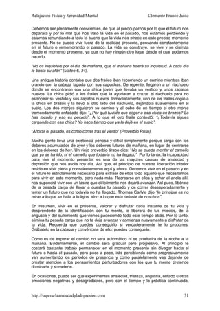 Relajación Física y Serenidad Mental                             Clemente Franco Justo

Debemos ser plenamente conscientes, de que al preocuparnos por lo que el futuro nos
deparará y por lo mal que nos trató la vida en el pasado, nos estamos perdiendo y
estamos renunciando a todo lo bueno que la vida nos ofrece en este preciso momento
presente. No se puede vivir fuera de la realidad presente, pensando constantemente
en el futuro o rememorando el pasado. La vida se construye, se vive y se disfruta
desde el momento presente, ya que no hay ningún otro lugar desde el cual podamos
hacerlo.

“No os inquietéis por el día de mañana, que el mañana traerá su inquietud. A cada día
le basta su afán” (Mateo 6, 34).

Una antigua historia contaba que dos frailes iban recorriendo un camino mientras iban
orando con la cabeza tapada con sus capuchas. De repente, llegaron a un riachuelo
donde se encontraron con una chica joven que llevaba un vestido y unos zapatos
nuevos. La chica pidió a los frailes que la ayudaran a cruzar el riachuelo para no
estropear su vestido y sus zapatos nuevos. Inmediatamente, uno de los frailes cogió a
la chica en brazos y la llevó al otro lado del riachuelo, dejándola suavemente en el
suelo. Los dos monjes siguieron su camino y al cabo de un tiempo el otro monje
tremendamente enfadado dijo: “¿Por qué tuviste que coger a esa chica en brazos? La
has tocado y eso es pecado”. A lo que el otro fraile contestó: “¿Todavía sigues
cargando con esa chica? Yo hace tiempo que ya la dejé en el suelo”.

“Añorar el pasado, es como correr tras el viento” (Proverbio Ruso).

Mucha gente lleva una existencia penosa y difícil simplemente porque carga con los
deberes acumulados de ayer y los deberes futuros de mañana, en lugar de centrarse
en los deberes de hoy. Un viejo proverbio árabe dice: “No se puede montar el camello
que ya se ha ido, ni el camello que todavía no ha llegado”. Por lo tanto, la incapacidad
para vivir el momento presente, es una de las mayores causas de ansiedad y
depresión que nos asola hoy día. Así que, el principio de nuestra liberación interior
reside en vivir plena y conscientemente aquí y ahora. Debemos vivir en el pasado y en
el futuro lo estrictamente necesario para extraer de ellos todo aquello que necesitamos
para vivir en este momento, pero nada más. Recrearse en ellos y echar el ancla allí,
nos supondrá vivir con un lastre que difícilmente nos dejará avanzar. Así pues, libérate
de la pesada carga de llevar a cuestas tu pasado y de correr desesperadamente y
temer un futuro que no todavía no ha llegado. Thomas Carlyle dijo “lo principal es no
mirar a lo que se halla a lo lejos, sino a lo que está delante de nosotros”.

En resumen, vivir en el presente, valorar y disfrutar cada instante de tu vida y
desprenderte de tu identificación con tu mente, te liberará de tus miedos, de la
angustia y del sufrimiento que vienes padeciendo todo este tiempo atrás. Por lo tanto,
elimina tu pesada carga que no te deja avanzar y comienza nuevamente a disfrutar de
tu vida. Recuerda que puedes conseguirlo si verdaderamente te lo propones.
Grábatelo en la cabeza y convéncete de ello: puedes conseguirlo.

Como es de esperar el cambio no será automático ni se producirá de la noche a la
mañana. Evidentemente, el cambio será gradual pero progresivo. Al principio te
costará bastante trabajo permanecer en el momento presente sin divagar hacia el
futuro o hacia el pasado, pero poco a poco, irás percibiendo como progresivamente
van aumentando los períodos de presencia y como paralelamente vas dejando de
prestar atención a los pensamientos perturbadores con los que tu mente pretende
dominarte y someterte.

En ocasiones, puede ser que experimentes ansiedad, tristeza, angustia, enfado u otras
emociones negativas y desagradables, pero con el tiempo y la práctica continuada,


http://superarlaansiedadyladepresion.com                                             31
 