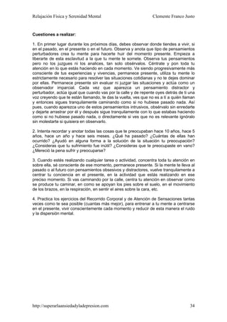 Relajación Física y Serenidad Mental                            Clemente Franco Justo


Cuestiones a realizar:

1. En primer lugar durante los próximos días, debes observar donde tiendes a vivir, si
en el pasado, en el presente o en el futuro. Observa y anota que tipo de pensamientos
perturbadores crea tu mente para hacerte huir del momento presente. Empieza a
liberarte de esta esclavitud a la que tu mente te somete. Observa tus pensamientos
pero no los juzgues ni los analices, tan solo obsérvalos. Céntrate y pon toda tu
atención en lo que estás haciendo en cada momento. Ve siendo progresivamente más
consciente de tus experiencias y vivencias, permanece presente, utiliza tu mente lo
estrictamente necesario para resolver las situaciones cotidianas y no te dejes dominar
por ellas. Permanece presente sin evaluar ni juzgar las situaciones y actúa como un
observador imparcial. Cada vez que aparezca un pensamiento distractor y
perturbador, actúa igual que cuando vas por la calle y de repente oyes detrás de ti una
voz creyendo que te están llamando, te das la vuelta, ves que no es a tí a quién llaman
y entonces sigues tranquilamente caminando como si no hubiese pasado nada. Así
pues, cuando aparezca uno de estos pensamientos intrusivos, obsérvalo sin enredarte
y dejarte arrastrar por él y después sigue tranquilamente con lo que estabas haciendo
como si no hubiese pasado nada, o directamente si ves que no es relevante ignóralo
sin molestarte si quisiera en observarlo.

2. Intenta recordar y anotar todas las cosas que te preocupaban hace 10 años, hace 5
años, hace un año y hace seis meses. ¿Qué ha pasado? ¿Cuántas de ellas han
ocurrido? ¿Ayudó en alguna forma a la solución de la situación tu preocupación?
¿Consideras que tu sufrimiento fue inútil? ¿Consideras que te preocupaste en vano?
¿Mereció la pena sufrir y preocuparse?

3. Cuando estés realizando cualquier tarea o actividad, concentra toda tu atención en
sobre ella, sé consciente de ese momento, permanece presente. Si la mente te lleva al
pasado o al futuro con pensamientos obsesivos y distractores, vuelve tranquilamente a
centrar tu conciencia en el presente, en la actividad que estás realizando en ese
preciso momento. Si vas caminando por la calle, centra tu atención en observar como
se produce tu caminar, en como se apoyan los pies sobre el suelo, en el movimiento
de los brazos, en la respiración, en sentir el aires sobre la cara, etc.

4. Practica los ejercicios del Recorrido Corporal y de Atención de Sensaciones tantas
veces como te sea posible (cuantas más mejor), para entrenar a tu mente a centrarse
en el presente, vivir conscientemente cada momento y reducir de esta manera el ruido
y la dispersión mental.




http://superarlaansiedadyladepresion.com                                            34
 