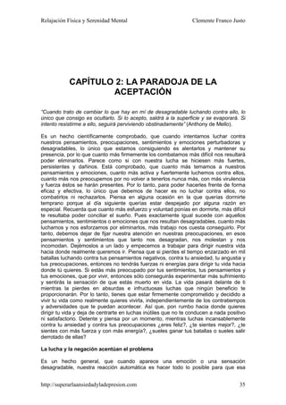 Relajación Física y Serenidad Mental                             Clemente Franco Justo




            CAPÍTULO 2: LA PARADOJA DE LA
                    ACEPTACIÓN

“Cuando trato de cambiar lo que hay en mí de desagradable luchando contra ello, lo
único que consigo es ocultarlo. Si lo acepto, saldrá a la superficie y se evaporará. Si
intento resistirme a ello, seguirá perviviendo obstinadamente” (Anthony de Mello).

Es un hecho científicamente comprobado, que cuando intentamos luchar contra
nuestros pensamientos, preocupaciones, sentimientos y emociones perturbadoras y
desagradables, lo único que estamos consiguiendo es alentarlos y mantener su
presencia, por lo que cuanto más firmemente los combatamos más difícil nos resultará
poder eliminarlos. Parece como si con nuestra lucha se hiciesen más fuertes,
persistentes y dañinos. Está comprobado, que cuanto más temamos a nuestros
pensamientos y emociones, cuanto más activa y fuertemente luchemos contra ellos,
cuanto más nos preocupemos por no volver a tenerlos nunca más, con más virulencia
y fuerza éstos se harán presentes. Por lo tanto, para poder hacerles frente de forma
eficaz y efectiva, lo único que debemos de hacer es no luchar contra ellos, no
combatirlos ni rechazarlos. Piensa en alguna ocasión en la que querías dormirte
temprano porque al día siguiente querías estar despejado por alguna razón en
especial. Recuerda que cuanto más esfuerzo y voluntad ponías en dormirte, más difícil
te resultaba poder conciliar el sueño. Pues exactamente igual sucede con aquellos
pensamientos, sentimientos o emociones que nos resultan desagradables, cuanto más
luchamos y nos esforzamos por eliminarlos, más trabajo nos cuesta conseguirlo. Por
tanto, debemos dejar de fijar nuestra atención en nuestras preocupaciones, en esos
pensamientos y sentimientos que tanto nos desagradan, nos molestan y nos
incomodan. Dejémoslos a un lado y empecemos a trabajar para dirigir nuestra vida
hacia donde realmente queremos ir. Piensa que si pierdes el tiempo enzarzado en mil
batallas luchando contra tus pensamientos negativos, contra tu ansiedad, tu angustia y
tus preocupaciones, entonces no tendrás fuerzas ni energías para dirigir tu vida hacia
donde tú quieres. Si estás más preocupado por tus sentimientos, tus pensamientos y
tus emociones, que por vivir, entonces sólo conseguirás experimentar más sufrimiento
y sentirás la sensación de que estás muerto en vida. La vida pasará delante de ti
mientras la pierdes en absurdas e infructuosas luchas que ningún beneficio te
proporcionarán. Por lo tanto, tienes que estar firmemente comprometido y decidido a
vivir tu vida como realmente quieres vivirla, independientemente de los contratiempos
y adversidades que te puedan acontecer. Así que, pon rumbo hacia donde quieres
dirigir tu vida y deja de centrarte en luchas inútiles que no te conducen a nada positivo
ni satisfactorio. Detente y piensa por un momento, mientras luchas incansablemente
contra tu ansiedad y contra tus preocupaciones ¿eres feliz?, ¿te sientes mejor?, ¿te
sientes con más fuerza y con más energía?, ¿sueles ganar tus batallas o sueles salir
derrotado de ellas?

La lucha y la negación acentúan el problema

Es un hecho general, que cuando aparece una emoción o una sensación
desagradable, nuestra reacción automática es hacer todo lo posible para que esa


http://superarlaansiedadyladepresion.com                                              35
 