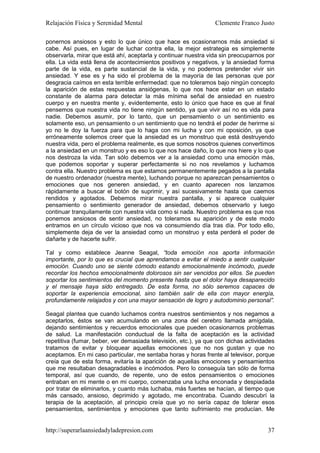 Relajación Física y Serenidad Mental                             Clemente Franco Justo

ponernos ansiosos y esto lo que único que hace es ocasionarnos más ansiedad si
cabe. Así pues, en lugar de luchar contra ella, la mejor estrategia es simplemente
observarla, mirar que está ahí, aceptarla y continuar nuestra vida sin preocuparnos por
ella. La vida está llena de acontecimientos positivos y negativos, y la ansiedad forma
parte de la vida, es parte sustancial de la vida, y no podemos pretender vivir sin
ansiedad. Y ese es y ha sido el problema de la mayoría de las personas que por
desgracia caímos en esta terrible enfermedad: que no toleramos bajo ningún concepto
la aparición de estas respuestas ansiógenas, lo que nos hace estar en un estado
constante de alarma para detectar la más mínima señal de ansiedad en nuestro
cuerpo y en nuestra mente y, evidentemente, esto lo único que hace es que al final
pensemos que nuestra vida no tiene ningún sentido, ya que vivir así no es vida para
nadie. Debemos asumir, por lo tanto, que un pensamiento o un sentimiento es
solamente eso, un pensamiento o un sentimiento que no tendrá el poder de herirme si
yo no le doy la fuerza para que lo haga con mi lucha y con mi oposición, ya que
erróneamente solemos creer que la ansiedad es un monstruo que está destruyendo
nuestra vida, pero el problema realmente, es que somos nosotros quienes convertimos
a la ansiedad en un monstruo y es eso lo que nos hace daño, lo que nos hiere y lo que
nos destroza la vida. Tan sólo debemos ver a la ansiedad como una emoción más,
que podemos soportar y superar perfectamente si no nos revelamos y luchamos
contra ella. Nuestro problema es que estamos permanentemente pegados a la pantalla
de nuestro ordenador (nuestra mente), luchando porque no aparezcan pensamientos o
emociones que nos generen ansiedad, y en cuanto aparecen nos lanzamos
rápidamente a buscar el botón de suprimir, y así sucesivamente hasta que caemos
rendidos y agotados. Debemos mirar nuestra pantalla, y si aparece cualquier
pensamiento o sentimiento generador de ansiedad, debemos observarlo y luego
continuar tranquilamente con nuestra vida como si nada. Nuestro problema es que nos
ponemos ansiosos de sentir ansiedad, no toleramos su aparición y de este modo
entramos en un círculo vicioso que nos va consumiendo día tras día. Por todo ello,
simplemente deja de ver la ansiedad como un monstruo y esta perderá el poder de
dañarte y de hacerte sufrir.

Tal y como establece Jeanne Seagal, “toda emoción nos aporta información
importante, por lo que es crucial que aprendamos a evitar el miedo a sentir cualquier
emoción. Cuando uno se siente cómodo estando emocionalmente incómodo, puede
recordar los hechos emocionalmente dolorosos sin ser vencidos por ellos. Se pueden
soportar los sentimientos del momento presente hasta que el dolor haya desaparecido
y el mensaje haya sido entregado. De esta forma, no sólo seremos capaces de
soportar la experiencia emocional, sino también salir de ella con mayor energía,
profundamente relajados y con una mayor sensación de logro y autodominio personal”.

Seagal plantea que cuando luchamos contra nuestros sentimientos y nos negamos a
aceptarlos, éstos se van acumulando en una zona del cerebro llamada amígdala,
dejando sentimientos y recuerdos emocionales que pueden ocasionarnos problemas
de salud. La manifestación conductual de la falta de aceptación es la actividad
repetitiva (fumar, beber, ver demasiada televisión, etc.), ya que con dichas actividades
tratamos de evitar y bloquear aquellas emociones que no nos gustan y que no
aceptamos. En mi caso particular, me sentaba horas y horas frente al televisor, porque
creía que de esta forma, evitaría la aparición de aquellas emociones y pensamientos
que me resultaban desagradables e incómodos. Pero lo conseguía tan sólo de forma
temporal, así que cuando, de repente, uno de estos pensamientos o emociones
entraban en mi mente o en mi cuerpo, comenzaba una lucha enconada y despiadada
por tratar de eliminarlos, y cuanto más luchaba, más fuertes se hacían, al tiempo que
más cansado, ansioso, deprimido y agotado, me encontraba. Cuando descubrí la
terapia de la aceptación, al principio creía que yo no sería capaz de tolerar esos
pensamientos, sentimientos y emociones que tanto sufrimiento me producían. Me


http://superarlaansiedadyladepresion.com                                             37
 