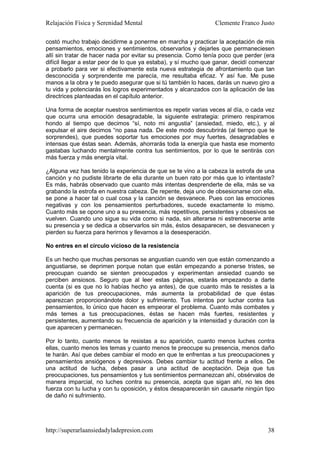 Relajación Física y Serenidad Mental                            Clemente Franco Justo

costó mucho trabajo decidirme a ponerme en marcha y practicar la aceptación de mis
pensamientos, emociones y sentimientos, observarlos y dejarles que permaneciesen
allí sin tratar de hacer nada por evitar su presencia. Como tenía poco que perder (era
difícil llegar a estar peor de lo que ya estaba), y sí mucho que ganar, decidí comenzar
a probarlo para ver si efectivamente esta nueva estrategia de afrontamiento que tan
desconocida y sorprendente me parecía, me resultaba eficaz. Y así fue. Me puse
manos a la obra y te puedo asegurar que si tú también lo haces, darás un nuevo giro a
tu vida y potenciarás los logros experimentados y alcanzados con la aplicación de las
directrices planteadas en el capítulo anterior.

Una forma de aceptar nuestros sentimientos es repetir varias veces al día, o cada vez
que ocurra una emoción desagradable, la siguiente estrategia: primero respiramos
hondo al tiempo que decimos “sí, noto mi angustia” (ansiedad, miedo, etc.), y al
expulsar el aire decimos “no pasa nada. De este modo descubrirás (al tiempo que te
sorprendes), que puedes soportar tus emociones por muy fuertes, desagradables e
intensas que éstas sean. Además, ahorrarás toda la energía que hasta ese momento
gastabas luchando mentalmente contra tus sentimientos, por lo que te sentirás con
más fuerza y más energía vital.

¿Alguna vez has tenido la experiencia de que se te vino a la cabeza la estrofa de una
canción y no pudiste librarte de ella durante un buen rato por más que lo intentaste?
Es más, habrás observado que cuanto más intentas desprenderte de ella, más se va
grabando la estrofa en nuestra cabeza. De repente, deja uno de obsesionarse con ella,
se pone a hacer tal o cual cosa y la canción se desvanece. Pues con las emociones
negativas y con los pensamientos perturbadores, sucede exactamente lo mismo.
Cuanto más se opone uno a su presencia, más repetitivos, persistentes y obsesivos se
vuelven. Cuando uno sigue su vida como si nada, sin alterarse ni estremecerse ante
su presencia y se dedica a observarlos sin más, éstos desaparecen, se desvanecen y
pierden su fuerza para herirnos y llevarnos a la desesperación.

No entres en el círculo vicioso de la resistencia

Es un hecho que muchas personas se angustian cuando ven que están comenzando a
angustiarse, se deprimen porque notan que están empezando a ponerse tristes, se
preocupan cuando se sienten preocupados y experimentan ansiedad cuando se
perciben ansiosos. Seguro que al leer estas páginas, estarás empezando a darte
cuenta (si es que no lo habías hecho ya antes), de que cuanto más te resistes a la
aparición de tus preocupaciones, más aumenta la probabilidad de que éstas
aparezcan proporcionándote dolor y sufrimiento. Tus intentos por luchar contra tus
pensamientos, lo único que hacen es empeorar el problema. Cuanto más combates y
más temes a tus preocupaciones, éstas se hacen más fuertes, resistentes y
persistentes, aumentando su frecuencia de aparición y la intensidad y duración con la
que aparecen y permanecen.

Por lo tanto, cuanto menos te resistas a su aparición, cuanto menos luches contra
ellas, cuanto menos les temas y cuanto menos te preocupe su presencia, menos daño
te harán. Así que debes cambiar el modo en que te enfrentas a tus preocupaciones y
pensamientos ansiógenos y depresivos. Debes cambiar tu actitud frente a ellos. De
una actitud de lucha, debes pasar a una actitud de aceptación. Deja que tus
preocupaciones, tus pensamientos y tus sentimientos permanezcan ahí, obsérvalos de
manera imparcial, no luches contra su presencia, acepta que sigan ahí, no les des
fuerza con tu lucha y con tu oposición, y éstos desaparecerán sin causarte ningún tipo
de daño ni sufrimiento.




http://superarlaansiedadyladepresion.com                                            38
 