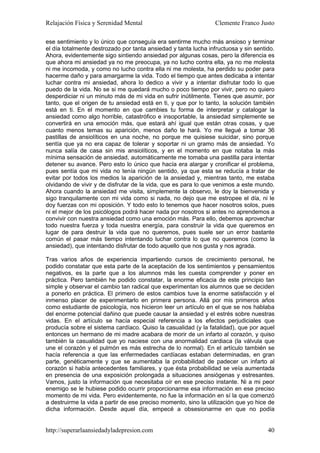Relajación Física y Serenidad Mental                             Clemente Franco Justo

ese sentimiento y lo único que conseguía era sentirme mucho más ansioso y terminar
el día totalmente destrozado por tanta ansiedad y tanta lucha infructuosa y sin sentido.
Ahora, evidentemente sigo sintiendo ansiedad por algunas cosas, pero la diferencia es
que ahora mi ansiedad ya no me preocupa, ya no lucho contra ella, ya no me molesta
ni me incomoda, y como no lucho contra ella ni me molesta, ha perdido su poder para
hacerme daño y para amargarme la vida. Todo el tiempo que antes dedicaba a intentar
luchar contra mi ansiedad, ahora lo dedico a vivir y a intentar disfrutar todo lo que
puedo de la vida. No se si me quedará mucho o poco tiempo por vivir, pero no quiero
desperdiciar ni un minuto más de mi vida en sufrir inútilmente. Tienes que asumir, por
tanto, que el origen de tu ansiedad está en ti, y que por lo tanto, la solución también
está en ti. En el momento en que cambies tu forma de interpretar y catalogar la
ansiedad como algo horrible, catastrófico e insoportable, la ansiedad simplemente se
convertirá en una emoción más, que estará ahí igual que están otras cosas, y que
cuanto menos temas su aparición, menos daño te hará. Yo me llegué a tomar 36
pastillas de ansiolíticos en una noche, no porque me quisiese suicidar, sino porque
sentía que ya no era capaz de tolerar y soportar ni un gramo más de ansiedad. Yo
nunca salía de casa sin mis ansiolíticos, y en el momento en que notaba la más
mínima sensación de ansiedad, automáticamente me tomaba una pastilla para intentar
detener su avance. Pero esto lo único que hacía era alargar y cronificar el problema,
pues sentía que mi vida no tenía ningún sentido, ya que esta se reducía a tratar de
evitar por todos los medios la aparición de la ansiedad y, mientras tanto, me estaba
olvidando de vivir y de disfrutar de la vida, que es para lo que venimos a este mundo.
Ahora cuando la ansiedad me visita, simplemente la observo, le doy la bienvenida y
sigo tranquilamente con mi vida como si nada, no dejo que me estropee el día, ni le
doy fuerzas con mi oposición. Y todo esto lo tenemos que hacer nosotros solos, pues
ni el mejor de los psicólogos podrá hacer nada por nosotros si antes no aprendemos a
convivir con nuestra ansiedad como una emoción más. Para ello, debemos aprovechar
todo nuestra fuerza y toda nuestra energía, para construir la vida que queremos en
lugar de para destruir la vida que no queremos, pues suele ser un error bastante
común el pasar más tiempo intentando luchar contra lo que no queremos (como la
ansiedad), que intentando disfrutar de todo aquello que nos gusta y nos agrada.

Tras varios años de experiencia impartiendo cursos de crecimiento personal, he
podido constatar que esta parte de la aceptación de los sentimientos y pensamientos
negativos, es la parte que a los alumnos más les cuesta comprender y poner en
práctica. Pero también he podido constatar, la enorme eficacia de este principio tan
simple y observar el cambio tan radical que experimentan los alumnos que se deciden
a ponerlo en práctica. El primero de estos cambios tuve la enorme satisfacción y el
inmenso placer de experimentarlo en primera persona. Allá por mis primeros años
como estudiante de psicología, nos hicieron leer un artículo en el que se nos hablaba
del enorme potencial dañino que puede causar la ansiedad y el estrés sobre nuestras
vidas. En el artículo se hacía especial referencia a los efectos perjudiciales que
producía sobre el sistema cardíaco. Quiso la casualidad (y la fatalidad), que por aquel
entonces un hermano de mi madre acabara de morir de un infarto al corazón, y quiso
también la casualidad que yo naciese con una anormalidad cardiaca (la válvula que
une el corazón y el pulmón es más estrecha de lo normal). En el artículo también se
hacía referencia a que las enfermedades cardíacas estaban determinadas, en gran
parte, genéticamente y que se aumentaba la probabilidad de padecer un infarto al
corazón si había antecedentes familiares, y que ésta probabilidad se veía aumentada
en presencia de una exposición prolongada a situaciones ansiógenas y estresantes.
Vamos, justo la información que necesitaba oír en ese preciso instante. Ni a mi peor
enemigo se le hubiese podido ocurrir proporcionarme esa información en ese preciso
momento de mi vida. Pero evidentemente, no fue la información en sí la que comenzó
a destruirme la vida a partir de ese preciso momento, sino la utilización que yo hice de
dicha información. Desde aquel día, empecé a obsesionarme en que no podía


http://superarlaansiedadyladepresion.com                                             40
 