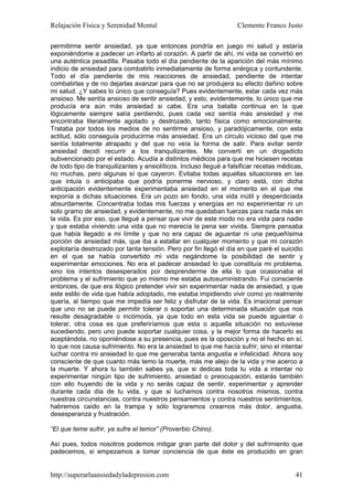 Relajación Física y Serenidad Mental                                Clemente Franco Justo

permitirme sentir ansiedad, ya que entonces pondría en juego mi salud y estaría
exponiéndome a padecer un infarto al corazón. A partir de ahí, mi vida se convirtió en
una auténtica pesadilla. Pasaba todo el día pendiente de la aparición del más mínimo
indicio de ansiedad para combatirlo inmediatamente de forma enérgica y contundente.
Todo el día pendiente de mis reacciones de ansiedad, pendiente de intentar
combatirlas y de no dejarlas avanzar para que no se produjera su efecto dañino sobre
mi salud. ¿Y sabes lo único que conseguía? Pues evidentemente, estar cada vez más
ansioso. Me sentía ansioso de sentir ansiedad, y esto, evidentemente, lo único que me
producía era aún más ansiedad si cabe. Era una batalla continua en la que
lógicamente siempre salía perdiendo, pues cada vez sentía más ansiedad y me
encontraba literalmente agotado y destrozado, tanto física como emocionalmente.
Trataba por todos los medios de no sentirme ansioso, y paradójicamente, con esta
actitud, sólo conseguía producirme más ansiedad. Era un círculo vicioso del que me
sentía totalmente atrapado y del que no veía la forma de salir. Para evitar sentir
ansiedad decidí recurrir a los tranquilizantes. Me convertí en un drogadicto
subvencionado por el estado. Acudía a distintos médicos para que me hiciesen recetas
de todo tipo de tranquilizantes y ansiolíticos. Incluso llegué a falsificar recetas médicas,
no muchas, pero algunas sí que cayeron. Evitaba todas aquellas situaciones en las
que intuía o anticipaba que podría ponerme nervioso, y claro está, con dicha
anticipación evidentemente experimentaba ansiedad en el momento en el que me
exponía a dichas situaciones. Era un pozo sin fondo, una vida inútil y desperdiciada
absurdamente. Concentraba todas mis fuerzas y energías en no experimentar ni un
solo gramo de ansiedad, y evidentemente, no me quedaban fuerzas para nada más en
la vida. Es por eso, que llegué a pensar que vivir de este modo no era vida para nadie
y que estaba viviendo una vida que no merecía la pena ser vivida. Siempre pensaba
que había llegado a mi límite y que no era capaz de aguantar ni una pequeñísima
porción de ansiedad más, que iba a estallar en cualquier momento y que mi corazón
explotaría destrozado por tanta tensión. Pero por fin llegó el día en que paré el suicidio
en el que se había convertido mi vida negándome la posibilidad de sentir y
experimentar emociones. No era el padecer ansiedad lo que constituía mi problema,
sino los intentos desesperados por desprenderme de ella lo que ocasionaba el
problema y el sufrimiento que yo mismo me estaba autosuministrando. Fui consciente
entonces, de que era ilógico pretender vivir sin experimentar nada de ansiedad, y que
este estilo de vida que había adoptado, me estaba impidiendo vivir como yo realmente
quería, al tiempo que me impedía ser feliz y disfrutar de la vida. Es irracional pensar
que uno no se puede permitir tolerar o soportar una determinada situación que nos
resulte desagradable o incómoda, ya que todo en esta vida se puede aguantar o
tolerar, otra cosa es que preferiríamos que esta o aquella situación no estuviese
sucediendo, pero uno puede soportar cualquier cosa, y la mejor forma de hacerlo es
aceptándola, no oponiéndose a su presencia, pues es la oposición y no el hecho en sí,
lo que nos causa sufrimiento. No era la ansiedad lo que me hacía sufrir, sino el intentar
luchar contra mi ansiedad lo que me generaba tanta angustia e infelicidad. Ahora soy
consciente de que cuanto más temo la muerte, más me alejo de la vida y me acerco a
la muerte. Y ahora tu también sabes ya, que si dedicas toda tu vida a intentar no
experimentar ningún tipo de sufrimiento, ansiedad o preocupación, estarás también
con ello huyendo de la vida y no serás capaz de sentir, experimentar y aprender
durante cada día de tu vida, y que si luchamos contra nosotros mismos, contra
nuestras circunstancias, contra nuestros pensamientos y contra nuestros sentimientos,
habremos caído en la trampa y sólo lograremos crearnos más dolor, angustia,
desesperanza y frustración.

“El que teme sufrir, ya sufre el temor” (Proverbio Chino).

Así pues, todos nosotros podemos mitigar gran parte del dolor y del sufrimiento que
padecemos, si empezamos a tomar conciencia de que éste es producido en gran


http://superarlaansiedadyladepresion.com                                                 41
 