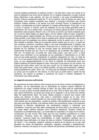 Relajación Física y Serenidad Mental                            Clemente Franco Justo

Cuando estaba escribiendo el capítulo número 1 de este libro, hubo una noche en la
que me desperté a las cinco de la mañana. En mi cabeza empezaron a surgir muchas
ideas referentes a ese capítulo, así que me levanté y me puse inmediatamente a
escribir. Estuve escribiendo hasta las 11 de la mañana, todo el tiempo sin parar. Me
encantaba como estaba quedando ese capítulo y conseguí terminarlo esa misma
mañana. Estaba radiante y me sentía muy bien conmigo mismo, la satisfacción me
invadía y consideraba que había realizado un trabajo extraordinario. Pues bien, no se
ni como, ni donde, ni cuando, perdí los disketes en los que había guardado toda la
información. No me lo podía creer, al principio me dieron ganas de llorar e incluso de
abandonar este proyecto. Recorrí una y mil veces el camino que había realizado para
ver si me los había dejado en algún lugar o se me habían caído al suelo, pregunté a
muchísima gente, pegué carteles, etc. Al final, una vez que asumí que los disketes los
había perdido y que había hecho todo lo posible para intentar recuperarlos, las únicas
opciones que me quedaban era darme cabezazos contra la pared una y otra vez, o
bien aceptar la pérdida. Opté por la segunda opción (sabio que es uno), y a partir de
ese momento comencé a sentirme mejor y me puse inmediatamente a trabajar otra
vez en el capítulo que había perdido. Entonces me di cuenta que no había sido la
pérdida de los disketes lo que me produjo todos los sentimientos negativos que
experimenté durante ese día, sino la no aceptación de la pérdida. Me repetía una y
otra vez: “no puede ser, no puede ser, vaya mala suerte, ¿por qué a mí?”, y otras
frases cuyo contenido no es apropiado de ser publicado y reproducido en un libro
como el que estás leyendo. Aceptación no significa resignación sin más, no nada de
eso. Yo no me quedé cruzado de brazos esperando que los disketes volviesen solos a
casa, ya que desgraciadamente no me tomé la molestia de entrenarlos para que
fuesen capaces de hacerlo llegado el caso. Hice todo lo que estuvo en mis manos, los
busqué por todos lados, pero una vez que cumplí con mi misión debí captar que ya
nada más podía hacer, y que si se habían perdido, el hecho de lamentarme, maldecir,
autocompadecerme, gritar, llorar, etc., no haría que los disketes volviesen a mí poder.
Lo único que me queda en mis manos, lo único que yo podía hacer a partir de ese
momento, era asumir la pérdida y comenzar de nuevo a intentar reelaborar la
información que había perdido.

La negación provoca sufrimiento

Mi experiencia de estos últimos años al igual que la de otros muchos investigadores y
escritores, me ha demostrado que el sufrimiento se origina cuando tratamos de
resistirnos con todas nuestras fuerzas al dolor. No hay nada malo en experimentar
dolor, ya que el dolor es parte sustancial de la vida. Pero el dolor que mata, el dolor
que causa sufrimiento, es aquel que surge de la negación y de la lucha por intentar
dejar de experimentar dolor. Así pues, debes empezar a asumir que cuanto más
luches por eliminar el dolor, más dolor y sufrimiento crearás en tu vida. Pero
desgraciadamente, nuestra filosofía de vida actual niega el dolor y el malestar. A los
niños desde que son pequeñitos, cuando se sienten mal rápidamente hacemos lo que
sea para que dejen de llorar o de sentirse tristes, les compramos cosas o les hacemos
promesas si eliminan rápidamente ese sentimiento molesto e incómodo que
manifiestan. Creemos que todo debe conseguirse de forma fácil y sin esfuerzo y que
las cosas deben salirnos siempre como nosotros deseamos. Nuestro umbral de
frustración es terriblemente bajo. La humanidad ha soportado a lo largo de la historia,
condiciones de vida mucho más duras que las que nosotros soportamos en estos
momentos. Tenemos todos los adelantos tecnológicos posibles que podamos
imaginar. Tenemos todas las comodidades, la mejor prestación sanitaria que la
humanidad haya disfrutado a lo largo de toda su historia. Prácticamente todo se nos
da hecho. Y sin embargo, estamos viviendo la época de la historia en la que más
abundan los casos de depresión, desilusión, angustia, ansiedad y desesperanza.
Estamos viviendo una época en la que millones de personas manifiestan que su vida


http://superarlaansiedadyladepresion.com                                            43
 