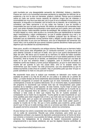 Relajación Física y Serenidad Mental                             Clemente Franco Justo

está inundada por una desagradable sensación de infelicidad, tristeza y desdicha.
Parece ser como si la humanidad estuviese perdiendo la capacidad de disfrutar de su
existencia y de vivir la vida con bienestar, gratitud y disfrute. Pienso que el problema
radica en cada vez somos menos capaces de soportar ningún tipo de malestar o
incomodidad por muy leve que ésta sea, por lo que no es el malestar el que provoca la
depresión, la angustia o la ansiedad, sino el hecho de no tolerarlo, de no admitirlo y de
considerar que debo oponerme a él con todas mis fuerzas y que es horrible e
insoportable eso que me está ocurriendo. Mi médico de cabecera me comentaba hace
poco, que antes recetaba tranquilizantes a todo aquel que se lo pedía, pero que desde
hace poco tiempo, había decidido cambiar de estrategia. Me contaba que si a un chico
le había dejado su novia, éste acudía a su consulta para que rápidamente le recetase
algún tranquilizante y algún antidepresivo, ya que lo estaba pasando muy mal y no
podía soportarlo. El médico se negaba a recetarle cualquier tipo de fármaco y le
explicaba que es totalmente normal sentirse triste y afligido cuando alguien nos deja,
pero que ese dolor no se cura con fármacos, sino con la disposición de comenzar una
nueva vida y con la actitud de que somos nosotros quienes decidimos hasta que punto
dejamos que nos afecten los acontecimientos.

Hace poco, acudió a mi despacho una antigua alumna. Resulta que su hermano había
muerto hacía pocos días atropellado por un conductor borracho. La chica no acudió
para obtener consuelo ni nada por el estilo, sino que lo que quería directamente era
dejar de sufrir. Me decía que la muerte de su hermano no debía de haber sucedido
jamás y que ella no se merecía todo el sufrimiento por el que estaba pasando en esos
momentos. Ante la muerte de un familiar, es totalmente normal pasar por una fase de
duelo en la que nos sintamos tristes y apagados, pero lo anormal es tratar de
rebelarse contra esa tristeza y luchar porque desaparezca, ya que no será entonces la
muerte del ser querido lo que nos cause dolor, sino el no aceptar todos los
sentimientos que esa muerte nos está provocando, que era exactamente lo que le
estaba ocurriendo a esta chica en cuestión. Hay un proverbio judío que dice “El que no
puede sobrellevar lo malo no vive para ver lo bueno”.

Me sorprendió hace poco la actitud que mostraba en televisión una madre que
acababa de perder a su hijo de 20 años en una pelea a la salida de un partido de
fútbol. La madre lloraba de forma totalmente desconsolada delante de las cámaras de
televisión encogiendo el corazón de aquellos que en esos momentos la estábamos
contemplando a través de nuestros televisores. En un momento dado, la presentadora
del programa le recomendó que tomase todo tipo de tranquilizantes para poder
evadirse de la realidad y poder soportar, de esta manera, mucho mejor el dolor que
estaba padeciendo. Pero la contestación de esta madre abatida por la muerte de su
hijo, fue una respuesta llena de valentía y coraje que contrasta con la actitud de
rechazar a toda costa el dolor que impera hoy día en nuestra sociedad. La
contestación de la madre fue la siguiente: “mucha gente se está empeñando en que
tome pastillas para estar drogada todo el día y que todo esto se me pase sin que me
entere de nada, pero yo quiero ser consciente de todo esto que estoy viviendo, es
más, necesito ser consciente, estar despierta para de este modo poder asumir y
aceptar la muerte de mi hijo. Sé que si tomo pastillas para evadirme, jamás podré
asumir que mi hijo ya no está conmigo, esto es un proceso que debo de pasar, y debo
de pasarlo de forma consciente”. Evidentemente, sobran los comentarios.

Al poco tiempo me volvió a sorprender otra noticia emitida en televisión. Tenía que ver
con la vuelta de vacaciones. Resulta que varias empresas, para evitar que sus
trabajadores sufriesen una especie de depresión postvacacional por el hecho de tener
que volverse a incorporar a sus puestos de trabajo, permitían que durante las primeras
semanas, los trabajadores de la empresa se fuesen incorporando gradual y
progresivamente a sus tareas cotidianas, así que les dejaban llevarse sombrillas de


http://superarlaansiedadyladepresion.com                                              44
 