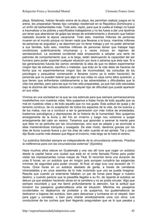 Relajación Física y Serenidad Mental                             Clemente Franco Justo

playa, flotadores, habían llevado arena de la playa, les permitían realizar juegos en la
arena, les preparaban fiestas tipo complejo residencial en la República Dominicana y
un sinfín de barbaridades más. Todo esto, repito, para que la vuelta al trabajo no fuese
a traumatizar a los pobres y sacrificados trabajadores y no les fuese a dar una lipotimia
por tener que abandonar de golpe las tareas de entretenimiento y diversión que habían
realizado durante la época vacacional. Todo esto, mientras millones de personas
mueren en el mundo porque no tienen nada que llevarse a la boca, mientras millones
de personas se angustian y se deprimen por no tener trabajo y por no poder alimentar
a sus familias, todo esto, mientras millones de personas tienen que trabajar bajo
condiciones auténticamente inhumanas y a veces incluso en régimen de
semiesclavitud. La sociedad occidental está empezando a adoptar una serie de
patrones de comportamiento que, a la larga, están destruyendo la capacidad del ser
humano para poder soportar cualquier situación por dura o adversa que ésta sea. Si a
las generaciones futuras les vamos vendiendo la idea de que no deben experimentar
ningún tipo de esfuerzo, sacrifico o malestar, que todo en la vida debe de hacerse de
forma que no experimentemos ningún tipo de incomodidad, las consultas de los
psicólogos y psiquiatras comenzarán a llenarse (como ya lo están haciendo) de
personas que no pueden tolerar que algo en sus vidas no vaya como ellos quisieran, y
que tienen que enfrentarse cotidianamente a las adversidades y dificultades que la
vida nos plantea, pero para las que no han sido preparadas, ya que han sido educadas
bajo la doctrina del rechazo absoluto a cualquier tipo de dificultad que pueda aparecer
en sus vidas.

Vivimos en una sociedad en la que se nos estimula para que siempre permanezcamos
insatisfechos con nuestras vidas. Nos quejamos a todas horas de todo aquello que va
mal en nuestras vidas y de todo aquello que no nos gusta. Esta actitud de queja y de
lamento continuo, de no aceptación de todos los aspectos de la vida, de los buenos y
de los malos, nos va a conducir a ser la generación con más índice de ansiedades,
trastornos psicológicos y depresiones de la historia de la humanidad. Nos quejamos
amargamente de la lluvia y del frío en invierno y luego nos volvemos a quejar
amargamente del calor en verano. Tenemos que aprender a serenar la mente para
que ésta no se perturbe por las circunstancias, sino que se adapte y se acomode a
ellas manteniéndose tranquila y sosegada. De este modo, daremos gracias por los
días de lluvia cuando llueva y por los días de calor cuando el sol apriete. Tal y como
dijo Buda cuanto más desees que llegue el invierno, más largo se te hará el verano.

“La auténtica felicidad siempre es independiente de la circunstancia externas. Practica
la indiferencia para con las circunstancias externas” (Epicteto).

Hace muchos años estuve en Guatemala y una vez allí tuve que coger un autobús
desde la capital hacia una ciudad que está en el norte llamada Flores para poder
visitar las impresionantes ruinas mayas de Tikal. El recorrido tenía una duración de
unas 8 horas, en un autobús que en ningún país europeo cumpliría las exigencias
mínimas de seguridad para poder circular. Al final, el viaje tuvo una duración de 11
horas. Once horas en un autobús atestado de gente, a través de carreteras
intransitables y en unos asientos de lo más incómodo que uno se pueda imaginar.
Resulta que cuando ya solamente faltaban un par de horas para llegar a nuestro
destino, y cuando parecía que la pesadilla llegaba a su fin, de repente el autobús se
detuvo ya que estaban haciendo obras en la carretera y no se podía circular. Algo que
siempre recordaré y que me llamó profundamente la atención, fue la actitud que
tomaron los pasajeros guatemaltecos ante tal situación. Mientras los pasajeros
occidentales no dejábamos de protestar y de quejarnos, los guatemaltecos se
dedicaron a bajarse del autobús, bien para descansar y tumbarse en el césped, bien
para jugar y corretear, o bien para charlar amistosamente unos con otros. Los
conductores de los coches que iban llegando preguntaban que es lo que pasaba y


http://superarlaansiedadyladepresion.com                                              45
 