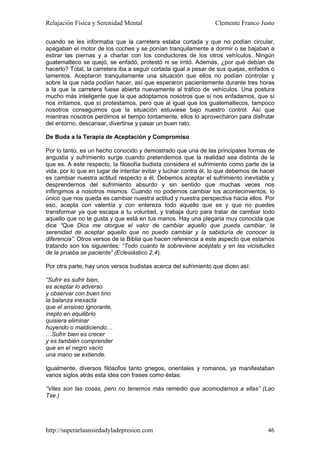 Relajación Física y Serenidad Mental                             Clemente Franco Justo

cuando se les informaba que la carretera estaba cortada y que no podían circular,
apagaban el motor de los coches y se ponían tranquilamente a dormir o se bajaban a
estirar las piernas y a charlar con los conductores de los otros vehículos. Ningún
guatemalteco se quejó, se enfadó, protestó ni se irritó. Además, ¿por qué debían de
hacerlo? Total, la carretera iba a seguir cortada igual a pesar de sus quejas, enfados o
lamentos. Aceptaron tranquilamente una situación que ellos no podían controlar y
sobre la que nada podían hacer, así que esperaron pacientemente durante tres horas
a la que la carretera fuese abierta nuevamente al tráfico de vehículos. Una postura
mucho más inteligente que la que adoptamos nosotros que sí nos enfadamos, que sí
nos irritamos, que sí protestamos, pero que al igual que los guatemaltecos, tampoco
nosotros conseguimos que la situación estuviese bajo nuestro control. Así que
mientras nosotros perdimos el tiempo tontamente, ellos lo aprovecharon para disfrutar
del entorno, descansar, divertirse y pasar un buen rato.

De Buda a la Terapia de Aceptación y Compromiso

Por lo tanto, es un hecho conocido y demostrado que una de las principales formas de
angustia y sufrimiento surge cuando pretendemos que la realidad sea distinta de la
que es. A este respecto, la filosofía budista considera el sufrimiento como parte de la
vida, por lo que en lugar de intentar evitar y luchar contra él, lo que debemos de hacer
es cambiar nuestra actitud respecto a él. Debemos aceptar el sufrimiento inevitable y
desprendernos del sufrimiento absurdo y sin sentido que muchas veces nos
inflingimos a nosotros mismos. Cuando no podemos cambiar los acontecimientos, lo
único que nos queda es cambiar nuestra actitud y nuestra perspectiva hacia ellos. Por
eso, acepta con valentía y con entereza todo aquello que es y que no puedes
transformar ya que escapa a tu voluntad, y trabaja duro para tratar de cambiar todo
aquello que no te gusta y que está en tus manos. Hay una plegaria muy conocida que
dice “Que Dios me otorgue el valor de cambiar aquello que pueda cambiar, la
serenidad de aceptar aquello que no puedo cambiar y la sabiduría de conocer la
diferencia”. Otros versos de la Biblia que hacen referencia a este aspecto que estamos
tratando son los siguientes: “Todo cuanto te sobreviene acéptalo y en las vicisitudes
de la prueba se paciente” (Eclesiástico 2,4).

Por otra parte, hay unos versos budistas acerca del sufrimiento que dicen así:

“Sufrir es sufrir bien,
es aceptar lo adverso
y observar con buen tino
la balanza inexacta
que el ansioso ignorante,
inepto en equilibrio
quisiera eliminar
huyendo o maldiciendo…
…Sufrir bien es crecer
y es también comprender
que en el negro vacío
una mano se extiende.

Igualmente, diversos filósofos tanto griegos, orientales y romanos, ya manifestaban
varios siglos atrás esta idea con frases como éstas:

“Viles son las cosas, pero no tenemos más remedio que acomodarnos a ellas” (Lao
Tse.)




http://superarlaansiedadyladepresion.com                                             46
 