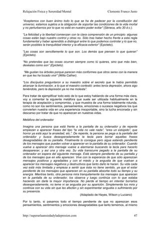 Relajación Física y Serenidad Mental                             Clemente Franco Justo

“Aceptemos con buen ánimo todo lo que se ha de padecer por la constitución del
universo; estamos sujetos a la obligación de soportar las condiciones de la vida mortal
y no perturbarnos por lo que no está en nuestro poder evitar” (Séneca, año 30 d.c.).

“La felicidad y la libertad comienzan con la clara comprensión de un principio: algunas
cosas están bajo nuestro control y otras no. Sólo tras haber hecho frente a esta regla
fundamental y haber aprendido a distinguir entre lo que podemos controlar y lo que no,
serán posibles la tranquilidad interior y la eficacia exterior” (Epicteto).

“Las cosas son sencillamente lo que son. Los demás que piensen lo que quieran”
(Epicteto).

“No pretendas que las cosas ocurran siempre como tú quieres, sino que más bien,
deséalas como son” (Epicteto).

“Me gustan los árboles porque parecen más conformes que otros seres con la manera
en que les ha tocado vivir” (Willa Cather).

“Los discípulos preguntaron a su maestro sobre el secreto que le había permitido
alcanzar la iluminación, a lo que el maestro contestó: antes tenía depresión, ahora sigo
teniéndola, pero la depresión ya no me molesta”.

Para tratar de ejemplificar todo esto de lo que estoy hablando de una forma más clara,
voy a comentar la siguiente metáfora que suele ser utilizada habitualmente en la
terapia de aceptación y compromiso, y que muestra de una forma totalmente rotunda,
como no son los sentimientos, pensamientos, emociones o sucesos negativos los que
convierten nuestra vida en una experiencia insoportable, sino la lucha enconada y sin
descanso por tratar de que no aparezcan en nuestras vidas.

Metáfora del ordenador

Imagina una persona que está frente a la pantalla de su ordenador y de repente
empiezan a aparecer frases del tipo “la vida no vale nada”, “eres un estúpido”, que
horror ya está aquí la ansiedad, etc.”. De repente, la persona se pega a la pantalla del
ordenador y busca desesperadamente la tecla para borrar aquellas frases
desagradables de su pantalla. Finalmente lo consigue pero sigue estando pendiente
de los mensajes que pueden volver a aparecer en la pantalla de su ordenador. Cuando
vuelve a aparecer otro mensaje vuelve a alarmarse buscando la tecla para hacerlo
desaparecer, y así una y otra vez. Su vida transcurre pegado a la pantalla de su
ordenador en espera del siguiente mensaje. Está siempre pendiente de su pantalla y
de los mensajes que en ella aparecen. Vive con la esperanza de que sólo aparezcan
mensajes positivos y agradables y con el miedo y la angustia de que vuelvan a
aparecer los mensajes negativos y destructivos que tanto daño le hacen. Su vida cada
vez está más limitada y empieza a sentir que ésta no tiene sentido, ya que el estar
pendiente de los mensajes que aparecen en su pantalla absorbe todo su tiempo y su
energía. Mientras tanto, otra persona mira tranquilamente los mensajes que aparecen
en la pantalla de su ordenador, los observa y luego continúa con lo que estaba
haciendo sin darle la mayor importancia. No pierde el tiempo en intentar borrarlos
desesperadamente, no teme ni se angustia por su aparición. Simplemente los mira y
continúa con su vida sin que les afecten y sin experimentar angustia o sufrimiento por
su presencia.
                                             (Adaptado de Hayes, Wilson y Luciano)

Por lo tanto, si pasamos todo el tiempo pendiente de que no aparezcan esos
pensamientos, sentimientos y emociones desagradables que tanto tememos, al mismo


http://superarlaansiedadyladepresion.com                                             47
 