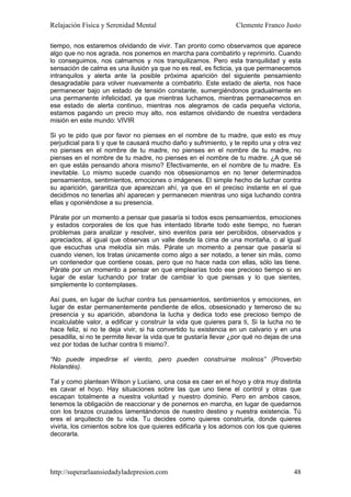 Relajación Física y Serenidad Mental                              Clemente Franco Justo

tiempo, nos estaremos olvidando de vivir. Tan pronto como observamos que aparece
algo que no nos agrada, nos ponemos en marcha para combatirlo y reprimirlo. Cuando
lo conseguimos, nos calmamos y nos tranquilizamos. Pero esta tranquilidad y esta
sensación de calma es una ilusión ya que no es real, es ficticia, ya que permanecemos
intranquilos y alerta ante la posible próxima aparición del siguiente pensamiento
desagradable para volver nuevamente a combatirlo. Este estado de alerta, nos hace
permanecer bajo un estado de tensión constante, sumergiéndonos gradualmente en
una permanente infelicidad, ya que mientras luchamos, mientras permanecemos en
ese estado de alerta continuo, mientras nos alegramos de cada pequeña victoria,
estamos pagando un precio muy alto, nos estamos olvidando de nuestra verdadera
misión en este mundo: VIVIR

Si yo te pido que por favor no pienses en el nombre de tu madre, que esto es muy
perjudicial para ti y que te causará mucho daño y sufrimiento, y te repito una y otra vez
no pienses en el nombre de tu madre, no pienses en el nombre de tu madre, no
pienses en el nombre de tu madre, no pienses en el nombre de tu madre. ¿A que sé
en que estás pensando ahora mismo? Efectivamente, en el nombre de tu madre. Es
inevitable. Lo mismo sucede cuando nos obsesionamos en no tener determinados
pensamientos, sentimientos, emociones o imágenes. El simple hecho de luchar contra
su aparición, garantiza que aparezcan ahí, ya que en el preciso instante en el que
decidimos no tenerlas ahí aparecen y permanecen mientras uno siga luchando contra
ellas y oponiéndose a su presencia.

Párate por un momento a pensar que pasaría si todos esos pensamientos, emociones
y estados corporales de los que has intentado librarte todo este tiempo, no fueran
problemas para analizar y resolver, sino eventos para ser percibidos, observados y
apreciados, al igual que observas un valle desde la cima de una montaña, o al igual
que escuchas una melodía sin más. Párate un momento a pensar que pasaría si
cuando vienen, los tratas únicamente como algo a ser notado, a tener sin más, como
un contenedor que contiene cosas, pero que no hace nada con ellas, sólo las tiene.
Párate por un momento a pensar en que emplearías todo ese precioso tiempo si en
lugar de estar luchando por tratar de cambiar lo que piensas y lo que sientes,
simplemente lo contemplases.

Así pues, en lugar de luchar contra tus pensamientos, sentimientos y emociones, en
lugar de estar permanentemente pendiente de ellos, obsesionado y temeroso de su
presencia y su aparición, abandona la lucha y dedica todo ese precioso tiempo de
incalculable valor, a edificar y construir la vida que quieres para ti, Si la lucha no te
hace feliz, si no te deja vivir, si ha convertido tu existencia en un calvario y en una
pesadilla, si no te permite llevar la vida que te gustaría llevar ¿por qué no dejas de una
vez por todas de luchar contra ti mismo?.

“No puede impedirse el viento, pero pueden construirse molinos” (Proverbio
Holandés).

Tal y como plantean Wilson y Luciano, una cosa es caer en el hoyo y otra muy distinta
es cavar el hoyo. Hay situaciones sobre las que uno tiene el control y otras que
escapan totalmente a nuestra voluntad y nuestro dominio. Pero en ambos casos,
tenemos la obligación de reaccionar y de ponernos en marcha, en lugar de quedarnos
con los brazos cruzados lamentándonos de nuestro destino y nuestra existencia. Tú
eres el arquitecto de tu vida. Tu decides como quieres construirla, donde quieres
vivirla, los cimientos sobre los que quieres edificarla y los adornos con los que quieres
decorarla.




http://superarlaansiedadyladepresion.com                                               48
 