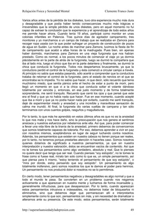 Relajación Física y Serenidad Mental                             Clemente Franco Justo

Varios años antes de la pérdida de los disketes, tuvo otra experiencia mucho más dura
y desagradable y que podía haber tenido consecuencias mucho más trágicas e
irreversibles que la simple pérdida de unos disketes, pero en aquel momento no fui
capaz de extraer la conclusión que la experiencia y el aprendizaje de todo estos años
me permite hacer ahora. Cuando tenía 19 años, participé como monitor en unas
colonias infantiles en Palencia. Tras quince días de agotador campamento, tres
monitores y yo marchamos a un campo de trabajo que se realizaba en Zamora para
recoger ropa usada con la que poder sufragar un proyecto de construcción de pozos
de agua en Sudán. La noche antes de marchar para Zamora, tuvimos la fiesta de fin
de campamento que acabó a altas horas de la madrugada. Pues bien, sin apenas
haber dormido, marchamos para Zamora en una vieja furgoneta que nos habían
prestado. Como es normal, a los pocos minutos de comenzar el viaje yo ya dormía
plácidamente en la parte de atrás de la furgoneta, luego se durmió la compañera que
iba al lado mía, luego el chico que iba en la parte delantera y finalmente, se durmió la
chica que conducía la furgoneta. Todos nos despertamos bruscamente, ya que la
conductora perdió el control de la furgoneta y ésta comenzó a circular campo a través.
Al principio no sabía que estaba pasando, sólo acerté a comprender que la conductora
trataba de retomar el control de la furgoneta, pero el estado de nervios en el que se
encontraba se lo impedía. Yo no sabía que hacer, ni que decir, sólo recuerdo que tenía
muchísimo miedo, que sentía pánico ante el hecho de estar a punto de morir, pero
llegó un momento en que vi a la chica que conducía soltar el volante dándose
totalmente por vencida y, entonces, en ese justo momento y de forma totalmente
sorprendente, me sentí tranquilo. Recuerdo que cerré los ojos y que pensé que este
era el final y que ya no había nada que hacer. Fue en ese momento, cuando acepté
que iba a morir y que ya no podía hacer nada por evitarlo, cuando me sentí tranquilo,
dejé de experimentar miedo y ansiedad y una increíble y maravillosa sensación de
calma me inundó. Al final, la furgoneta dio varias vueltas de campana y tan sólo
terminamos con unos cuantos golpes, rasguños y magulladuras.

Por lo tanto, lo que más he aprendido en estos últimos años es que no es la ansiedad
lo que nos mata y nos hace daño, sino la preocupación que nos genera el sentirnos
ansiosos y nuestros esfuerzos por rebelarnos ante ella. Así que, para poder comenzar
a llevar una vida libre de la tiranía de la ansiedad, primero debemos de convencernos
que somos totalmente capaces de tolerarla. Por eso, debemos aprender a vivir en paz
con nosotros mismos, aceptándonos en lugar de seguir luchando contra nosotros.
Además, los pensamientos que existen en nuestra cabeza no tienen porque ser reales,
por lo tanto, no tenemos porque prestarles atención ni hacerles caso. Somos nosotros
quienes dotamos de significado a nuestros pensamientos, ya que sin nuestra
interpretación y nuestra valoración, éstos se encuentran vacíos de contenido. Así que
no te tomes tus pensamientos como algo verdadero, absoluto y real. Que lo pienses
no quiere decir que tenga que ser real. Cuando pienses “soy estúpido”, no te tomes la
frase como si fuese real, míralo tan solo como lo que es, un simple pensamiento, así
que piensa para ti mismo, “estoy teniendo el pensamiento de que soy estúpido”, o
“mira por donde, estoy pensando que soy estúpido”. Un pensamiento es algo
totalmente inofensivo, pero somos nosotros los que le damos el poder para herirnos.
Un pensamiento no nos producirá dolor si nosotros no se lo permitimos.

En cierto modo, tener pensamientos negativos y desagradables es algo normal y que a
todo el mundo le pasa. Se convierten en un problema cuando nos negamos
activamente a que aparezcan en nuestra mente y luchamos de forma incansable y,
generalmente infructuosa, para que desaparezcan. Por lo tanto, cuando aparezcan
estos pensamientos intrusivos e indeseables, no debemos tratar de bloquearlos ni
eliminarlos, sino que debemos dejar que permanezcan allí e interpretarlos
simplemente como lo que son, pensamientos sin más, y sin necesidad de dramatizar o
alterarnos ante su presencia. De este modo, estos pensamientos, serán totalmente


http://superarlaansiedadyladepresion.com                                             49
 
