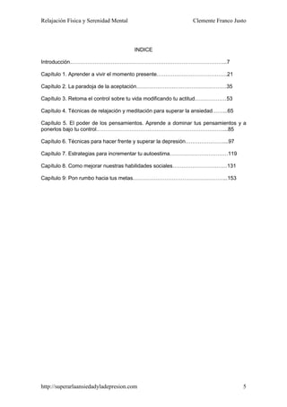 Relajación Física y Serenidad Mental                          Clemente Franco Justo




                                       INDICE

Introducción……………………………………………………………………………..7

Capítulo 1. Aprender a vivir el momento presente………………………………….21

Capítulo 2. La paradoja de la aceptación……………………………………………35

Capítulo 3. Retoma el control sobre tu vida modificando tu actitud………………53

Capítulo 4. Técnicas de relajación y meditación para superar la ansiedad……...65

Capítulo 5. El poder de los pensamientos. Aprende a dominar tus pensamientos y a
ponerlos bajo tu control………………………………………………………………...85

Capítulo 6. Técnicas para hacer frente y superar la depresión…………………....97

Capítulo 7. Estrategias para incrementar tu autoestima……………………………119

Capítulo 8. Como mejorar nuestras habilidades sociales………………………….131

Capítulo 9: Pon rumbo hacia tus metas……………………………………………...153




http://superarlaansiedadyladepresion.com                                          5
 