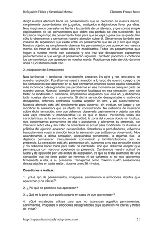 Relajación Física y Serenidad Mental                               Clemente Franco Justo

dirigir nuestra atención hacia los pensamientos que se producen en nuestra mente,
simplemente observándolos sin juzgarlos, analizarlos o dejándonos llevar por ellos.
Nos imaginamos que estamos frente a la pantalla de un televisor, y que somos simple
espectadores de los pensamientos que sobre esa pantalla se van sucediendo. No
forzamos ningún tipo de pensamiento, bien para que se vaya o para que se quede, tan
sólo lo observamos y centramos nuestra atención sobre él. Observamos también ese
instante de separación que existe entre un pensamiento que se va y otro que llega.
Nuestro objetivo es simplemente observar los pensamientos que aparecen en nuestra
mente, sin tratar de influir sobre ellos y/o modificarlos. Todos los pensamientos que
llegan a nuestra mente son aceptados y una vez que desaparecen esperamos
pacientemente a que venga el pensamiento siguiente. También podemos ir contando
los pensamientos que aparecen en nuestra mente. Practicamos este ejercicio durante
unos 15-20 minutos cada vez.

2. Aceptación de Sensaciones

Nos tumbamos o sentamos cómodamente, cerramos los ojos y nos centramos en
nuestra respiración. Focalizamos nuestra atención a lo largo de nuestro cuerpo y de
las sensaciones que aparecen en él. Nos centramos entonces sobre aquella sensación
más incómoda o desagradable que percibamos en ese momento en cualquier parte de
nuestro cuerpo. Nuestra atención permanece focalizada en esa sensación, pero sin
tratar de modificarla o cambiarla, simplemente aceptamos que esté ahí y dedicamos
toda nuestra atención a observarla. Si dicha sensación desagradable o incómoda
desaparece, entonces centramos nuestra atención en otra y así sucesivamente.
Nuestra atención está ahí simplemente para observar, sin evaluar, sin juzgar y sin
modificar la sensación que es objeto de concentración. No debemos de intervenir
sobre dicha sensación, sino que debemos observarla pasivamente y dejarla que ella
sola vaya variando y modificándose (si es que lo hace). Percibimos todas las
características de la sensación, su intensidad, la zona del cuerpo donde se focaliza,
nos concentramos plenamente en ella y aceptamos y toleramos su presencia, sin
intervenir sobre ella y sin tratar de controlarla ni actuar para modificarla. Si durante la
práctica del ejercicio aparecen pensamientos distractores o perturbadores, volvemos
tranquilamente nuestra atención hacia la sensación que estábamos observando. Nos
abandonamos a dicha sensación, aceptándola plenamente, la dejamos fluir, la
dejamos permanecer tranquilamente conviviendo y familiarizándonos con su
presencia. La sensación está ahí, permanece ahí, queramos o no esa sensación existe
y no debemos hacer nada para tratar de cambiarla, sino que debemos aceptar que
permanezca con nosotros aceptando su presencia. Cambiamos nuestra actitud de
lucha y de oposición por una actitud de aceptación, ya que se trata solamente de una
sensación que no tiene poder de herirnos ni de dañarnos si no nos oponemos
firmemente a ella, a su presencia. Trabajamos como máximo cuatro sensaciones
desagradables en cada sesión, durante unos 20 minutos.

Cuestiones a realizar:

1. ¿Qué tipo de pensamientos, imágenes, sentimientos o emociones impides que
aparezcan y no toleras?

2. ¿Por qué no permites que aparezcan?

3. ¿Qué es lo peor que podría pasarte en caso de que apareciesen?

4. ¿Qué estrategias utilizas para que no aparezcan aquellos pensamientos,
sentimientos, imágenes y emociones desagradables cuya aparición no toleras y tratas
de evitar?


http://superarlaansiedadyladepresion.com                                                51
 
