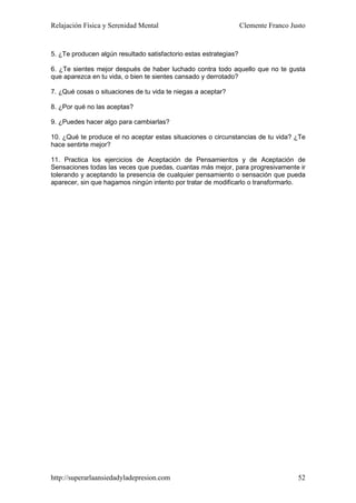 Relajación Física y Serenidad Mental                               Clemente Franco Justo


5. ¿Te producen algún resultado satisfactorio estas estrategias?

6. ¿Te sientes mejor después de haber luchado contra todo aquello que no te gusta
que aparezca en tu vida, o bien te sientes cansado y derrotado?

7. ¿Qué cosas o situaciones de tu vida te niegas a aceptar?

8. ¿Por qué no las aceptas?

9. ¿Puedes hacer algo para cambiarlas?

10. ¿Qué te produce el no aceptar estas situaciones o circunstancias de tu vida? ¿Te
hace sentirte mejor?

11. Practica los ejercicios de Aceptación de Pensamientos y de Aceptación de
Sensaciones todas las veces que puedas, cuantas más mejor, para progresivamente ir
tolerando y aceptando la presencia de cualquier pensamiento o sensación que pueda
aparecer, sin que hagamos ningún intento por tratar de modificarlo o transformarlo.




http://superarlaansiedadyladepresion.com                                             52
 