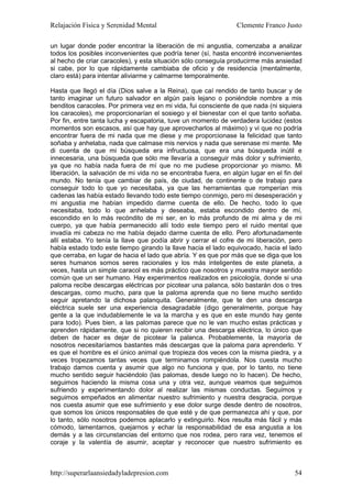 Relajación Física y Serenidad Mental                             Clemente Franco Justo

un lugar donde poder encontrar la liberación de mi angustia, comenzaba a analizar
todos los posibles inconvenientes que podría tener (sí, hasta encontré inconvenientes
al hecho de criar caracoles), y esta situación sólo conseguía producirme más ansiedad
si cabe, por lo que rápidamente cambiaba de oficio y de residencia (mentalmente,
claro está) para intentar aliviarme y calmarme temporalmente.

Hasta que llegó el día (Dios salve a la Reina), que caí rendido de tanto buscar y de
tanto imaginar un futuro salvador en algún país lejano o poniéndole nombre a mis
benditos caracoles. Por primera vez en mi vida, fui consciente de que nada (ni siquiera
los caracoles), me proporcionarían el sosiego y el bienestar con el que tanto soñaba.
Por fin, entre tanta lucha y escapatoria, tuve un momento de verdadera lucidez (estos
momentos son escasos, así que hay que aprovecharlos al máximo) y vi que no podría
encontrar fuera de mi nada que me diese y me proporcionase la felicidad que tanto
soñaba y anhelaba, nada que calmase mis nervios y nada que serenase mi mente. Me
di cuenta de que mi búsqueda era infructuosa, que era una búsqueda inútil e
innecesaria, una búsqueda que sólo me llevaría a conseguir más dolor y sufrimiento,
ya que no había nada fuera de mí que no me pudiese proporcionar yo mismo. Mi
liberación, la salvación de mi vida no se encontraba fuera, en algún lugar en el fin del
mundo. No tenía que cambiar de país, de ciudad, de continente o de trabajo para
conseguir todo lo que yo necesitaba, ya que las herramientas que romperían mis
cadenas las había estado llevando todo este tiempo conmigo, pero mi desesperación y
mi angustia me habían impedido darme cuenta de ello. De hecho, todo lo que
necesitaba, todo lo que anhelaba y deseaba, estaba escondido dentro de mí,
escondido en lo más recóndito de mi ser, en lo más profundo de mi alma y de mi
cuerpo, ya que había permanecido allí todo este tiempo pero el ruido mental que
invadía mi cabeza no me había dejado darme cuenta de ello. Pero afortunadamente
allí estaba. Yo tenía la llave que podía abrir y cerrar el cofre de mi liberación, pero
había estado todo este tiempo girando la llave hacia el lado equivocado, hacia el lado
que cerraba, en lugar de hacia el lado que abría. Y es que por más que se diga que los
seres humanos somos seres racionales y los más inteligentes de este planeta, a
veces, hasta un simple caracol es más práctico que nosotros y muestra mayor sentido
común que un ser humano. Hay experimentos realizados en psicología, donde si una
paloma recibe descargas eléctricas por picotear una palanca, sólo bastarán dos o tres
descargas, como mucho, para que la paloma aprenda que no tiene mucho sentido
seguir apretando la dichosa palanquita. Generalmente, que te den una descarga
eléctrica suele ser una experiencia desagradable (digo generalmente, porque hay
gente a la que indudablemente le va la marcha y es que en este mundo hay gente
para todo). Pues bien, a las palomas parece que no le van mucho estas prácticas y
aprenden rápidamente, que si no quieren recibir una descarga eléctrica, lo único que
deben de hacer es dejar de picotear la palanca. Probablemente, la mayoría de
nosotros necesitaríamos bastantes más descargas que la paloma para aprenderlo. Y
es que el hombre es el único animal que tropieza dos veces con la misma piedra, y a
veces tropezamos tantas veces que terminamos rompiéndola. Nos cuesta mucho
trabajo darnos cuenta y asumir que algo no funciona y que, por lo tanto, no tiene
mucho sentido seguir haciéndolo (las palomas, desde luego no lo hacen). De hecho,
seguimos haciendo la misma cosa una y otra vez, aunque veamos que seguimos
sufriendo y experimentando dolor al realizar las mismas conductas. Seguimos y
seguimos empeñados en alimentar nuestro sufrimiento y nuestra desgracia, porque
nos cuesta asumir que ese sufrimiento y ese dolor surge desde dentro de nosotros,
que somos los únicos responsables de que esté y de que permanezca ahí y que, por
lo tanto, sólo nosotros podemos aplacarlo y extinguirlo. Nos resulta más fácil y más
cómodo, lamentarnos, quejarnos y echar la responsabilidad de esa angustia a los
demás y a las circunstancias del entorno que nos rodea, pero rara vez, tenemos el
coraje y la valentía de asumir, aceptar y reconocer que nuestro sufrimiento es



http://superarlaansiedadyladepresion.com                                             54
 
