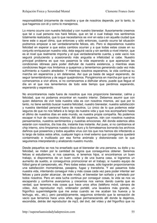 Relajación Física y Serenidad Mental                             Clemente Franco Justo

responsabilidad únicamente de nosotros y que de nosotros depende, por lo tanto, lo
que hagamos con él y como lo manejemos.

Lo mismo ocurre con nuestra felicidad y con nuestro bienestar. Ilusoriamente creemos
que tal o cual persona nos hará felices, que en tal o cual trabajo nos sentiremos
totalmente realizados, que lo que necesitamos es vivir en esta o en aquella ciudad que
tiene este o aquel clima, que entonces y sólo entonces, cuando ocurra tal situación
podremos empezar a ser verdaderamente felices, etc. Pero si depositamos nuestra
felicidad en esperar a que estos cambios ocurran y a que todas estas cosas en su
conjunto enriquezcan nuestra vida, ésta seguirá vacía y sin sentido a nivel interior, que
es el nivel que realmente importa y el que verdaderamente cuenta, y este vacío nos
seguirá produciendo y ocasionando más angustia e infelicidad si cabe. Nuestro
principal problema es que nos pasamos la vida esperando a que aparezcan las
condiciones idóneas para poder disfrutar de nuestra existencia, y mientras esas
condiciones llegan nos limitamos a quejarnos y lamentarnos generando cada vez más
sufrimiento a nuestro alrededor. Y mientras nosotros esperamos, la vida continua su
marcha sin esperarnos y sin detenerse. Así que ya basta de seguir esperando, de
seguir lamentándonos y de seguir quejándonos. Pongámonos en marcha por que si no
comenzamos a vivir ahora, si no comenzamos a disfrutar ahora, puede que llegue el
día en el que nos lamentemos de todo este tiempo que perdimos esperando,
esperando y esperando.

No encontraremos nada fuera de nosotros que nos proporcione bienestar, calma y
felicidad, que no podamos encontrar en nuestro interior. Debemos asumir que con
quien debemos de vivir toda nuestra vida es con nosotros mismos, así que por lo
tanto, no tiene sentido buscar nuestra felicidad, nuestro bienestar, nuestra satisfacción
y nuestra identidad personal fuera de nosotros. Lo único de lo que podemos estar
seguros de que no nos faltará a lo largo de nuestra vida y que nos acompañará hasta
el último de nuestros días en este mundo, es nuestra propia compañía. No podemos
escapar ni huir de nosotros mismos. Allí donde vayamos, irán con nosotros nuestros
pensamientos, nuestros sentimientos y nuestras emociones. Allí donde estemos ellos
estarán con nosotros, día tras día, instante tras instante. Así pues, si no cambiamos el
chip interno, sino limpiamos nuestro disco duro y lo formateamos borrando los archivos
dañinos que poseemos y todos aquellos virus con los que nos hemos ido infectando a
lo largo de todos estos años, cualquier logro a nivel externo que consigamos quedará
contaminado e inutilizado por esa forma anómala y distorsionada con la que
seguiremos interpretando y analizando nuestro mundo.

Desde pequeños se nos ha enseñado que el bienestar de una persona, su éxito y su
felicidad, se miden por la cantidad de logros que conseguimos obtener. Seremos
felices si estudiamos, si nos casamos, si tenemos hijos, si encontramos un buen
trabajo, si disponemos de un buen coche y de una buena casa, si logramos un
aumento de sueldo, si conseguimos promocionar en el trabajo, si nuestro equipo de
fútbol gana el campeonato, etc. Pero todas estas cosas, sólo lograrán proporcionarnos
una satisfacción momentánea, pasajera, fugaz y transitoria. Y así pasamos toda
nuestra vida, intentando conseguir más y más cosas cada vez para poder intentar ser
felices y para poder alcanzar, de este modo, el bienestar tan soñado y anhelado por
todos nosotros. Pero en esta lucha continua por conseguir cosas, la vida se nos va
escapando y conforme avanzamos y crecemos nos vamos dando cuenta que es
verdad, que tenemos más cosas que hace unos años (teléfono móvil, cámara de
vídeo, dvd, reproductor mp3, ordenador portátil, una lavadora más grande, un
frigorífico superinteligente que me avisa cuando se me acaban los huevos y la
lechuga, etc., etc.), pero paradójicamente, seguimos sintiendo que la sensación de
vacío que teníamos hace unos años, sigue permaneciendo allí donde la dejamos,
escondida, detrás del reproductor de mp3, del dvd, del vídeo y del frigorífico que no


http://superarlaansiedadyladepresion.com                                              55
 