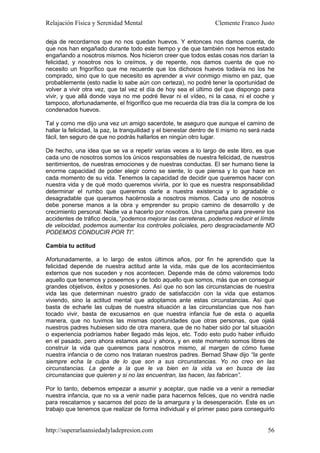 Relajación Física y Serenidad Mental                               Clemente Franco Justo

deja de recordarnos que no nos quedan huevos. Y entonces nos damos cuenta, de
que nos han engañado durante todo este tiempo y de que también nos hemos estado
engañando a nosotros mismos. Nos hicieron creer que todos estas cosas nos darían la
felicidad, y nosotros nos lo creímos, y de repente, nos damos cuenta de que no
necesito un frigorífico que me recuerde que los dichosos huevos todavía no los he
comprado, sino que lo que necesito es aprender a vivir conmigo mismo en paz, que
probablemente (esto nadie lo sabe aún con certeza), no podré tener la oportunidad de
volver a vivir otra vez, que tal vez el día de hoy sea el último del que dispongo para
vivir, y que allá donde vaya no me podré llevar ni el vídeo, ni la casa, ni el coche y
tampoco, afortunadamente, el frigorífico que me recuerda día tras día la compra de los
condenados huevos.

Tal y como me dijo una vez un amigo sacerdote, te aseguro que aunque el camino de
hallar la felicidad, la paz, la tranquilidad y el bienestar dentro de ti mismo no será nada
fácil, ten seguro de que no podrás hallarlos en ningún otro lugar.

De hecho, una idea que se va a repetir varias veces a lo largo de este libro, es que
cada uno de nosotros somos los únicos responsables de nuestra felicidad, de nuestros
sentimientos, de nuestras emociones y de nuestras conductas. El ser humano tiene la
enorme capacidad de poder elegir como se siente, lo que piensa y lo que hace en
cada momento de su vida. Tenemos la capacidad de decidir que queremos hacer con
nuestra vida y de qué modo queremos vivirla, por lo que es nuestra responsabilidad
determinar el rumbo que queremos darle a nuestra existencia y lo agradable o
desagradable que queramos hacérnosla a nosotros mismos. Cada uno de nosotros
debe ponerse manos a la obra y emprender su propio camino de desarrollo y de
crecimiento personal. Nadie va a hacerlo por nosotros. Una campaña para prevenir los
accidentes de tráfico decía, “podemos mejorar las carreteras, podemos reducir el límite
de velocidad, podemos aumentar los controles policiales, pero desgraciadamente NO
PODEMOS CONDUCIR POR TI”.

Cambia tu actitud

Afortunadamente, a lo largo de estos últimos años, por fin he aprendido que la
felicidad depende de nuestra actitud ante la vida, más que de los acontecimientos
externos que nos suceden y nos acontecen. Depende más de cómo valoremos todo
aquello que tenemos y poseemos y de todo aquello que somos, más que en conseguir
grandes objetivos, éxitos y posesiones. Así que no son las circunstancias de nuestra
vida las que determinan nuestro grado de satisfacción con la vida que estamos
viviendo, sino la actitud mental que adoptamos ante estas circunstancias. Así que
basta de echarle las culpas de nuestra situación a las circunstancias que nos han
tocado vivir, basta de excusarnos en que nuestra infancia fue de esta o aquella
manera, que no tuvimos las mismas oportunidades que otras personas, que ojalá
nuestros padres hubiesen sido de otra manera, que de no haber sido por tal situación
o experiencia podríamos haber llegado más lejos, etc. Todo esto pudo haber influido
en el pasado, pero ahora estamos aquí y ahora, y en este momento somos libres de
construir la vida que queremos para nosotros mismo, al margen de cómo fuese
nuestra infancia o de como nos trataran nuestros padres. Bernad Shaw dijo “la gente
siempre echa la culpa de lo que son a sus circunstancias. Yo no creo en las
circunstancias. La gente a la que le va bien en la vida va en busca de las
circunstancias que quieren y si no las encuentran, las hacen, las fabrican”.

Por lo tanto, debemos empezar a asumir y aceptar, que nadie va a venir a remediar
nuestra infancia, que no va a venir nadie para hacernos felices, que no vendrá nadie
para rescatarnos y sacarnos del pozo de la amargura y la desesperación. Este es un
trabajo que tenemos que realizar de forma individual y el primer paso para conseguirlo


http://superarlaansiedadyladepresion.com                                                56
 