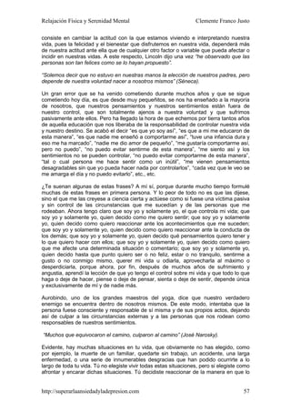 Relajación Física y Serenidad Mental                              Clemente Franco Justo

consiste en cambiar la actitud con la que estamos viviendo e interpretando nuestra
vida, pues la felicidad y el bienestar que disfrutemos en nuestra vida, dependerá más
de nuestra actitud ante ella que de cualquier otro factor o variable que pueda afectar o
incidir en nuestras vidas. A este respecto, Lincoln dijo una vez “he observado que las
personas son tan felices como se lo hayan propuesto”.

“Solemos decir que no estuvo en nuestras manos la elección de nuestros padres, pero
depende de nuestra voluntad nacer a nosotros mismos” (Séneca).

Un gran error que se ha venido cometiendo durante muchos años y que se sigue
cometiendo hoy día, es que desde muy pequeñitos, se nos ha enseñado a la mayoría
de nosotros, que nuestros pensamientos y nuestros sentimientos están fuera de
nuestro control, que son totalmente ajenos a nuestra voluntad y que sufrimos
pasivamente ante ellos. Pero ha llegado la hora de que echemos por tierra tantos años
de aquella educación que nos liberaba de la responsabilidad de controlar nuestra vida
y nuestro destino. Se acabó el decir “es que yo soy así”, “es que a mi me educaron de
esta manera”, “es que nadie me enseñó a comportarme así”, “tuve una infancia dura y
eso me ha marcado”, “nadie me dio amor de pequeño”, “me gustaría comportarme así,
pero no puedo”, “no puedo evitar sentirme de esta manera”, “me siento así y los
sentimientos no se pueden controlar, “no puedo evitar comportarme de esta manera”,
“tal o cual persona me hace sentir como un inútil”, “me vienen pensamientos
desagradables sin que yo pueda hacer nada por controlarlos”, “cada vez que le veo se
me amarga el día y no puedo evitarlo”, etc., etc.

¿Te suenan algunas de estas frases? A mí sí, porque durante mucho tiempo formulé
muchas de estas frases en primera persona. Y lo peor de todo no es que las dijese,
sino el que me las creyese a ciencia cierta y actúese como si fuese una víctima pasiva
y sin control de las circunstancias que me sucedían y de las personas que me
rodeaban. Ahora tengo claro que soy yo y solamente yo, el que controla mi vida; que
soy yo y solamente yo, quien decido como me quiero sentir; que soy yo y solamente
yo, quien decido como quiero reaccionar ante los acontecimientos que me suceden;
que soy yo y solamente yo, quien decido como quiero reaccionar ante la conducta de
los demás; que soy yo y solamente yo, quien decido qué pensamientos quiero tener y
lo que quiero hacer con ellos; que soy yo y solamente yo, quien decido como quiero
que me afecte una determinada situación o comentario; que soy yo y solamente yo,
quien decido hasta que punto quiero ser o no feliz, estar o no tranquilo, sentirme a
gusto o no conmigo mismo, querer mi vida u odiarla, aprovecharla al máximo o
desperdiciarla, porque ahora, por fin, después de muchos años de sufrimiento y
angustia, aprendí la lección de que yo tengo el control sobre mi vida y que todo lo que
haga o deje de hacer, piense o deje de pensar, sienta o deje de sentir, depende única
y exclusivamente de mí y de nadie más.

Aurobindo, uno de los grandes maestros del yoga, dice que nuestro verdadero
enemigo se encuentra dentro de nosotros mismos. De este modo, intentaba que la
persona fuese consciente y responsable de sí misma y de sus propios actos, dejando
así de culpar a las circunstancias externas y a las personas que nos rodean como
responsables de nuestros sentimientos.

“Muchos que equivocaron el camino, culparon al camino” (José Narosky).

Evidente, hay muchas situaciones en tu vida, que obviamente no has elegido, como
por ejemplo, la muerte de un familiar, quedarte sin trabajo, un accidente, una larga
enfermedad, o una serie de innumerables desgracias que han podido ocurrirte a lo
largo de toda tu vida. Tú no elegiste vivir todas estas situaciones, pero si elegiste como
afrontar y encarar dichas situaciones. Tú decidiste reaccionar de la manera en que lo


http://superarlaansiedadyladepresion.com                                               57
 