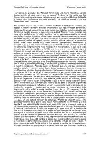 Relajación Física y Serenidad Mental                              Clemente Franco Justo

Tal y como dijo Confucio: “Los hombres tienen todos una misma naturaleza; son los
hábitos propios de cada uno lo que los separa”. O dicho de otro modo, que los
hombres compartimos una misma naturaleza, pero son nuestras actitudes ante la vida
y nuestra forma particular de interpretar el mundo y de reaccionar ante él, lo que nos
convierte en seres diferentes.

Por ejemplo, ninguno de nosotros podemos modificar la conducta de quienes nos
rodean ni podemos controlar múltiples circunstancias que nos acontecen diariamente,
ni cambiar lo que ya ha ocurrido. La única cuerda que podemos pulsar es aquella que
tenemos a nuestro alcance, y esa es nuestra actitud. Muchas veces, creemos que
para poder ser felices es necesario que tal o cual persona deje de realizar tal o cual
conducta o que deje de realizar tales o cuales comentarios que a nosotros nos causan
ansiedad, depresión, ira, preocupación o sufrimiento. Por lo tanto, si esperamos a que
esa persona cambie para poder cambiar nosotros nuestra conducta, le estaremos
dando poder sobre nuestra vida, sobre nuestros pensamientos, sentimientos y
emociones, ya que ésta persona podrá seguir controlándonos con el simple hecho de
no cambiar su comportamiento hacia nosotros. Y lo más probable, es que no lo haga
nunca y que sigamos siendo toda la vida una marioneta en sus manos, siempre a
merced de lo que esa persona quiera sembrar en nuestras vidas, ya que allí
estaremos nosotros para recogerlo, guardarlo y almacenarlo en nuestro interior. Si
este es tu caso, es fundamental que asumas que tú no podrás cambiar, por mucho
que te lo propongas, la conducta que determinadas personas tienen hacia ti y que te
hacen sufrir. Por lo tanto, lo más inteligente y práctico, sería tratar de cambiar nuestra
actitud hacia las conductas que esa o esas personas realizan con respecto a nosotros,
con el fin de que estas dejen de seguir influenciando y alterando nuestros sentimientos
y nuestras emociones. Además, suele ser habitual que una vez que cambiamos
nuestra reacción y nuestra actitud hacia dichas conductas, éstas se transforman,
modificándose e incluso desapareciendo entonces los comportamientos que antes nos
molestaban. Un chico de 23 años, me comentaba una vez que su madre siempre le
hacía sentirse como un niño pequeño e irresponsable del cual tenía que estar
pendiente todo el día. Con frecuencia se le anticipaba y realizaba diversas actividades
(echar los papeles de la matrícula, lavar el coche, hacer limpieza en su cuarto) que le
correspondían hacer a él, con el argumento de que él no era capaz de hacerlo por sí
solo y quién mejor que su madre para hacerlo por él. Esto le causaba un profundo
sentimiento de inutilidad e ineficacia y un gran resentimiento hacia la conducta de su
madre. Se enfadaba y trataba que su madre entendiera su postura, pero ésta
interpretaba estos enfados como rabietas típicas de un niño pequeño que le
reforzaban aún más en su actitud de que seguía siendo un chico inmaduro al que ella
debía seguir protegiendo, ya que según ella, era incapaz de desenvolverse por sí solo
en la vida. El chico trataba por todos sus medios de intentar cambiar la conducta de su
madre y cada día se frustraba más y más al comprobar sus resultados infructuosos.
Así que, un día decidió cambiar de estrategia. Analizó la situación desde otra
perspectiva distinta de la que la había estado haciendo hasta ese momento, y se dio
cuenta de que podía poner la situación a su favor. Entonces, le empezó a encargar a
su madre que se ocupase de todas aquellas tareas que a él le parecían desagradables
y que no le gustaba hacer. Si había que recoger algún papel en un sitio al que le venía
mal acudir, mandaba a su madre, si tenía que arreglar algo que se había roto, se lo
encargaba a su madre, si quería sacar unas entradas para un concierto en el que
preveía que iba a haber una gran cola, entonces mandaba a su madre, y así con todo
aquello que no le apetecía realizar. Como no pudo cambiar el comportamiento que su
madre tenía hacia él, decidió cambiar la actitud que ese comportamiento le provocaba
y hacer que ese comportamiento actuase en su beneficio en lugar de en su perjuicio. Y
unos meses más tarde, fue la madre la que empezó a cambiar su comportamiento.
Empezó a quejarse de que siempre lo tenía que hacer ella todo y empezó a exigirle a



http://superarlaansiedadyladepresion.com                                               59
 