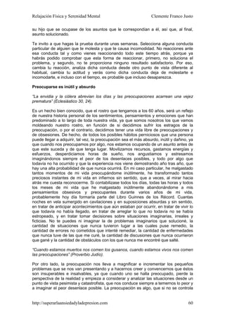 Relajación Física y Serenidad Mental                             Clemente Franco Justo

su hijo que se ocupase de los asuntos que le correspondían a él, así que, al final,
asunto solucionado.

Te invito a que hagas la prueba durante unas semanas. Selecciona alguna conducta
particular de alguien que te molesta y que te causa incomodidad. No reacciones ante
esa conducta tal y como vienes reaccionando todo este tiempo atrás, porque ya
habrás podido comprobar que esta forma de reaccionar, primero, no soluciona el
problema, y segundo, no te proporciona ninguno resultado satisfactorio. Por eso,
cambia tu reacción, analiza dicha conducta desde otro punto de vista diferente al
habitual, cambia tu actitud y verás como dicha conducta deja de molestarte e
incomodarte, e incluso con el tiempo, es probable que incluso desaparezca.

Preocuparse es inútil y absurdo

“La envidia y la cólera abrevian los días y las preocupaciones acarrean una vejez
prematura” (Eclesiástico 30, 24).

Es un hecho bien conocido, que el rostro que tengamos a los 60 años, será un reflejo
de nuestra historia personal de los sentimientos, pensamientos y emociones que han
predominado a lo largo de toda nuestra vida, ya que somos nosotros los que vamos
moldeando nuestro rostro, en función de si decidimos sufrir los estragos de la
preocupación, o por el contrario, decidimos tener una vida libre de preocupaciones y
de obsesiones. De hecho, de todos los posibles hábitos perniciosos que una persona
puede llegar a adquirir, tal vez, la preocupación sea el más absurdo, inútil y dañino, ya
que cuando nos preocupamos por algo, nos estamos ocupando de un asunto antes de
que este suceda y de que tenga lugar. Movilizamos recursos, gastamos energías y
esfuerzos, desperdiciamos horas de sueño, nos angustiamos y estresamos
imaginándonos siempre el peor de los desenlaces posibles, y todo por algo que
todavía no ha ocurrido y que la experiencia nos viene demostrando año tras año, que
hay una alta probabilidad de que nunca ocurrirá. En mi caso particular, he malgastado
tantos momentos de mi vida preocupándome inútilmente, he transformado tantos
preciosos instantes de mi vida en infiernos sin sentido, que a veces, al mirar hacia
atrás me cuesta reconocerme. Si contabilizase todos los días, todas las horas y todos
los meses de mi vida que he malgastado inútilmente abandonándome a mis
pensamientos obsesivos y preocupantes durante varios años de mi vida,
probablemente hoy día formaría parte del Libro Guinnes de los Récord. Cuantas
noches en vela sumergido en cavilaciones y en suposiciones absurdas y sin sentido,
en tratar de anticipar acontecimientos que aún estaban por ocurrir, en tratar de vivir lo
que todavía no había llegado, en tratar de arreglar lo que no todavía no se había
estropeado, y en tratar tomar decisiones sobre situaciones imaginarias, irreales y
ficticias. No te puedes ni imaginar la de problemas imaginarios que solucioné, la
cantidad de situaciones que nunca tuvieron lugar a las cuales puse remedio, la
cantidad de errores no cometidos que intenté remediar, la cantidad de enfermedades
que nunca tuve de las que me curé, la cantidad de discusiones que nunca ocurrieron
que gané y la cantidad de obstáculos con los que nunca me encontré que salté.

“Cuando estamos muertos nos comen los gusanos, cuando estamos vivos nos comen
las preocupaciones” (Proverbio Judío).

Por otro lado, la preocupación nos lleva a magnificar e incrementar los pequeños
problemas que se nos van presentando y a hacernos creer y convencernos que éstos
son insuperables e insalvables, ya que cuando uno se halla preocupado, pierde la
perspectiva de la realidad y empieza a considerar y analizar las situaciones desde un
punto de vista pesimista y catastrofista, que nos conduce siempre a temernos lo peor y
a imaginar el peor desenlace posible. La preocupación es algo, que si no se controla


http://superarlaansiedadyladepresion.com                                              60
 
